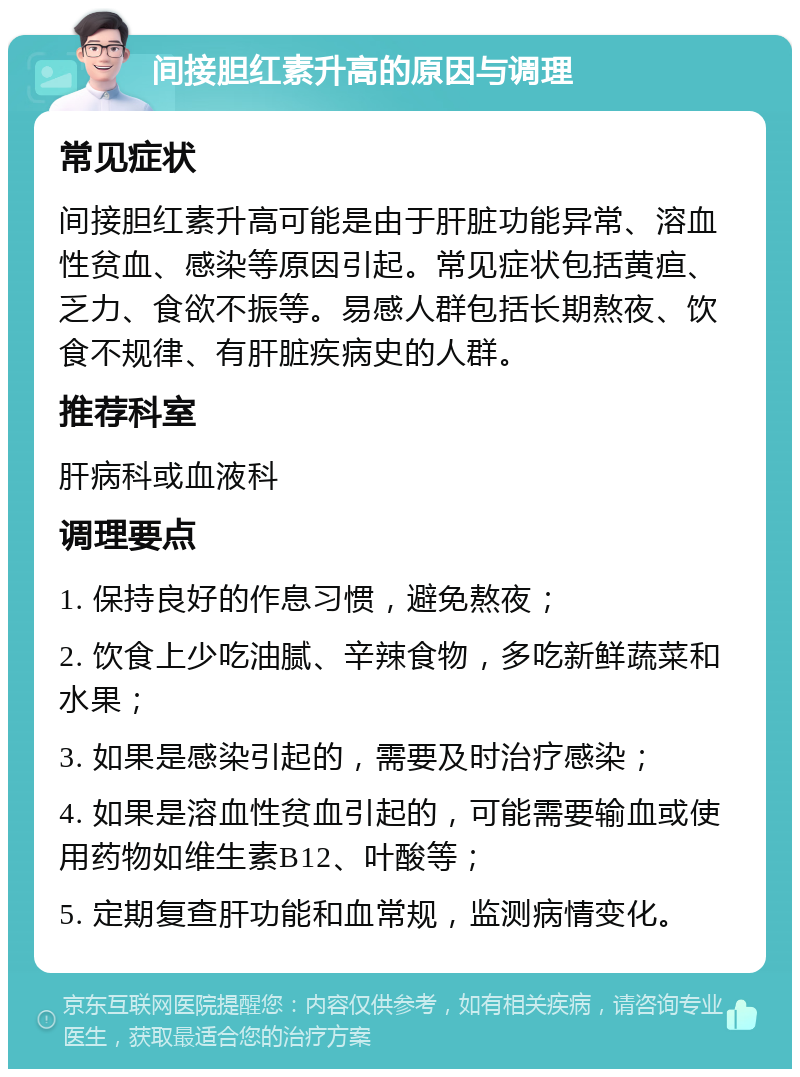 间接胆红素升高的原因与调理 常见症状 间接胆红素升高可能是由于肝脏功能异常、溶血性贫血、感染等原因引起。常见症状包括黄疸、乏力、食欲不振等。易感人群包括长期熬夜、饮食不规律、有肝脏疾病史的人群。 推荐科室 肝病科或血液科 调理要点 1. 保持良好的作息习惯，避免熬夜； 2. 饮食上少吃油腻、辛辣食物，多吃新鲜蔬菜和水果； 3. 如果是感染引起的，需要及时治疗感染； 4. 如果是溶血性贫血引起的，可能需要输血或使用药物如维生素B12、叶酸等； 5. 定期复查肝功能和血常规，监测病情变化。