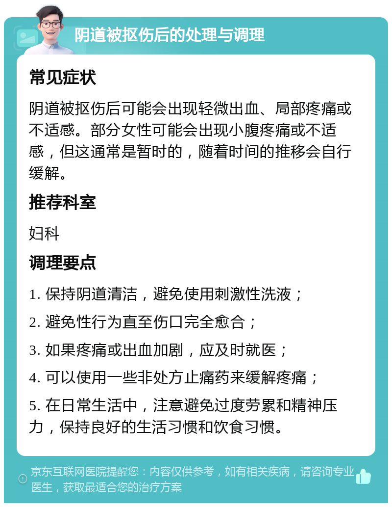 阴道被抠伤后的处理与调理 常见症状 阴道被抠伤后可能会出现轻微出血、局部疼痛或不适感。部分女性可能会出现小腹疼痛或不适感，但这通常是暂时的，随着时间的推移会自行缓解。 推荐科室 妇科 调理要点 1. 保持阴道清洁，避免使用刺激性洗液； 2. 避免性行为直至伤口完全愈合； 3. 如果疼痛或出血加剧，应及时就医； 4. 可以使用一些非处方止痛药来缓解疼痛； 5. 在日常生活中，注意避免过度劳累和精神压力，保持良好的生活习惯和饮食习惯。