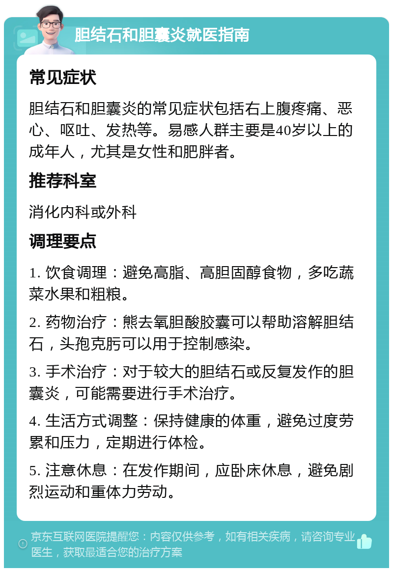 胆结石和胆囊炎就医指南 常见症状 胆结石和胆囊炎的常见症状包括右上腹疼痛、恶心、呕吐、发热等。易感人群主要是40岁以上的成年人，尤其是女性和肥胖者。 推荐科室 消化内科或外科 调理要点 1. 饮食调理：避免高脂、高胆固醇食物，多吃蔬菜水果和粗粮。 2. 药物治疗：熊去氧胆酸胶囊可以帮助溶解胆结石，头孢克肟可以用于控制感染。 3. 手术治疗：对于较大的胆结石或反复发作的胆囊炎，可能需要进行手术治疗。 4. 生活方式调整：保持健康的体重，避免过度劳累和压力，定期进行体检。 5. 注意休息：在发作期间，应卧床休息，避免剧烈运动和重体力劳动。