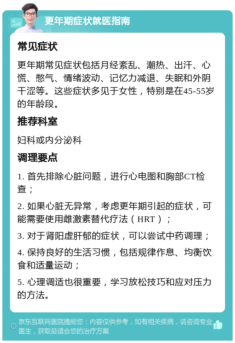 更年期症状就医指南 常见症状 更年期常见症状包括月经紊乱、潮热、出汗、心慌、憋气、情绪波动、记忆力减退、失眠和外阴干涩等。这些症状多见于女性，特别是在45-55岁的年龄段。 推荐科室 妇科或内分泌科 调理要点 1. 首先排除心脏问题，进行心电图和胸部CT检查； 2. 如果心脏无异常，考虑更年期引起的症状，可能需要使用雌激素替代疗法（HRT）； 3. 对于肾阳虚肝郁的症状，可以尝试中药调理； 4. 保持良好的生活习惯，包括规律作息、均衡饮食和适量运动； 5. 心理调适也很重要，学习放松技巧和应对压力的方法。