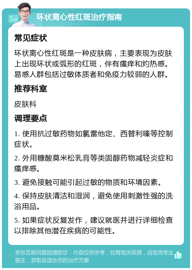 环状离心性红斑治疗指南 常见症状 环状离心性红斑是一种皮肤病，主要表现为皮肤上出现环状或弧形的红斑，伴有瘙痒和灼热感。易感人群包括过敏体质者和免疫力较弱的人群。 推荐科室 皮肤科 调理要点 1. 使用抗过敏药物如氯雷他定、西替利嗪等控制症状。 2. 外用糠酸莫米松乳膏等类固醇药物减轻炎症和瘙痒感。 3. 避免接触可能引起过敏的物质和环境因素。 4. 保持皮肤清洁和湿润，避免使用刺激性强的洗浴用品。 5. 如果症状反复发作，建议就医并进行详细检查以排除其他潜在疾病的可能性。