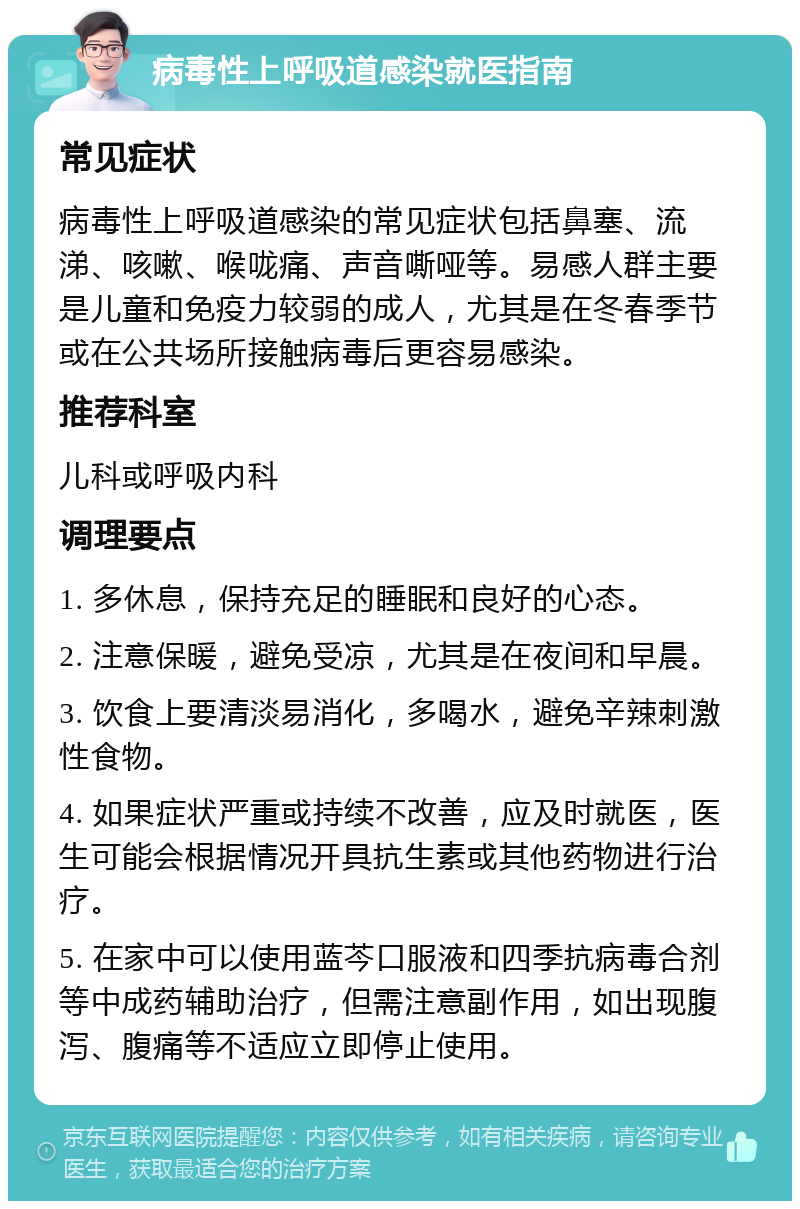 病毒性上呼吸道感染就医指南 常见症状 病毒性上呼吸道感染的常见症状包括鼻塞、流涕、咳嗽、喉咙痛、声音嘶哑等。易感人群主要是儿童和免疫力较弱的成人，尤其是在冬春季节或在公共场所接触病毒后更容易感染。 推荐科室 儿科或呼吸内科 调理要点 1. 多休息，保持充足的睡眠和良好的心态。 2. 注意保暖，避免受凉，尤其是在夜间和早晨。 3. 饮食上要清淡易消化，多喝水，避免辛辣刺激性食物。 4. 如果症状严重或持续不改善，应及时就医，医生可能会根据情况开具抗生素或其他药物进行治疗。 5. 在家中可以使用蓝芩口服液和四季抗病毒合剂等中成药辅助治疗，但需注意副作用，如出现腹泻、腹痛等不适应立即停止使用。