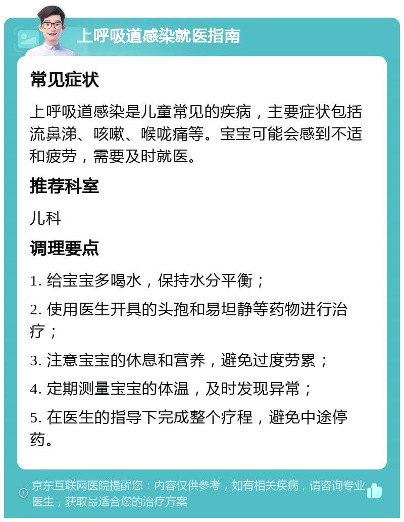 上呼吸道感染就医指南 常见症状 上呼吸道感染是儿童常见的疾病，主要症状包括流鼻涕、咳嗽、喉咙痛等。宝宝可能会感到不适和疲劳，需要及时就医。 推荐科室 儿科 调理要点 1. 给宝宝多喝水，保持水分平衡； 2. 使用医生开具的头孢和易坦静等药物进行治疗； 3. 注意宝宝的休息和营养，避免过度劳累； 4. 定期测量宝宝的体温，及时发现异常； 5. 在医生的指导下完成整个疗程，避免中途停药。