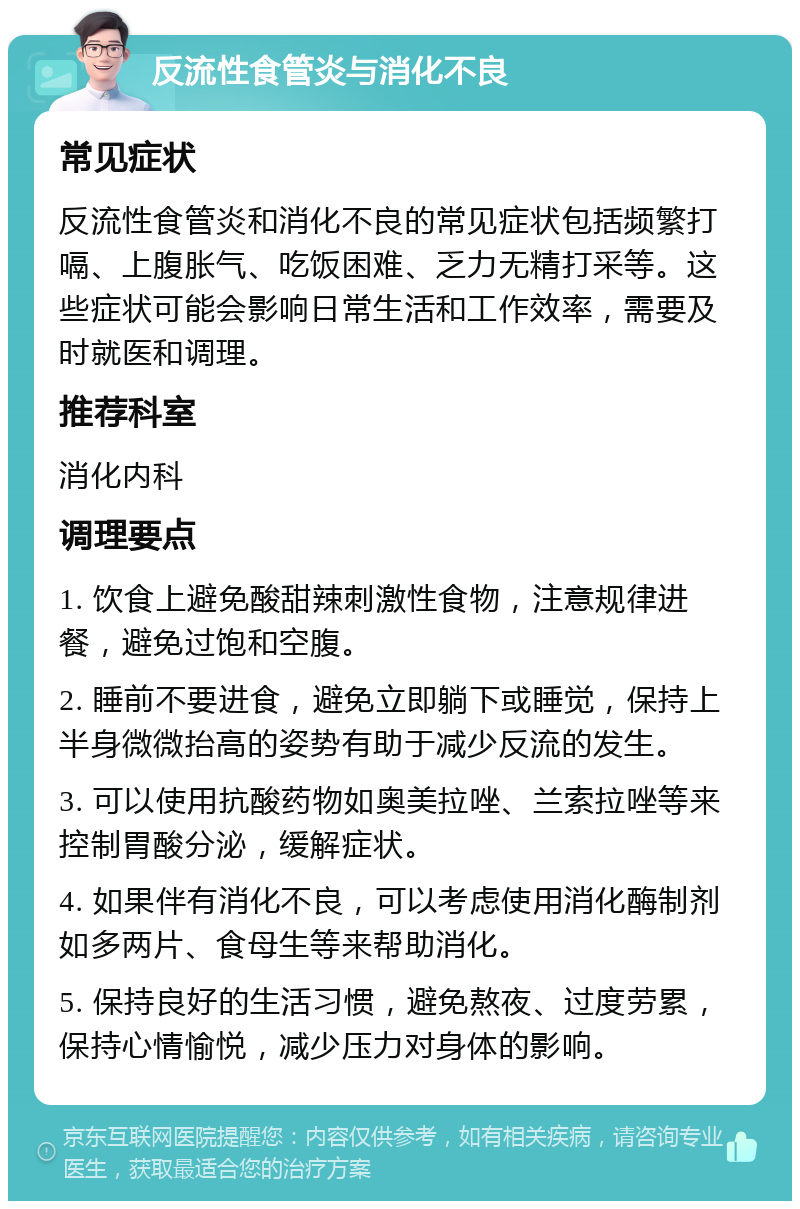 反流性食管炎与消化不良 常见症状 反流性食管炎和消化不良的常见症状包括频繁打嗝、上腹胀气、吃饭困难、乏力无精打采等。这些症状可能会影响日常生活和工作效率，需要及时就医和调理。 推荐科室 消化内科 调理要点 1. 饮食上避免酸甜辣刺激性食物，注意规律进餐，避免过饱和空腹。 2. 睡前不要进食，避免立即躺下或睡觉，保持上半身微微抬高的姿势有助于减少反流的发生。 3. 可以使用抗酸药物如奥美拉唑、兰索拉唑等来控制胃酸分泌，缓解症状。 4. 如果伴有消化不良，可以考虑使用消化酶制剂如多两片、食母生等来帮助消化。 5. 保持良好的生活习惯，避免熬夜、过度劳累，保持心情愉悦，减少压力对身体的影响。