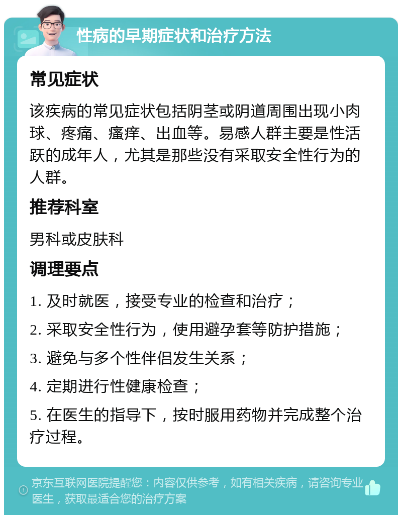 性病的早期症状和治疗方法 常见症状 该疾病的常见症状包括阴茎或阴道周围出现小肉球、疼痛、瘙痒、出血等。易感人群主要是性活跃的成年人，尤其是那些没有采取安全性行为的人群。 推荐科室 男科或皮肤科 调理要点 1. 及时就医，接受专业的检查和治疗； 2. 采取安全性行为，使用避孕套等防护措施； 3. 避免与多个性伴侣发生关系； 4. 定期进行性健康检查； 5. 在医生的指导下，按时服用药物并完成整个治疗过程。