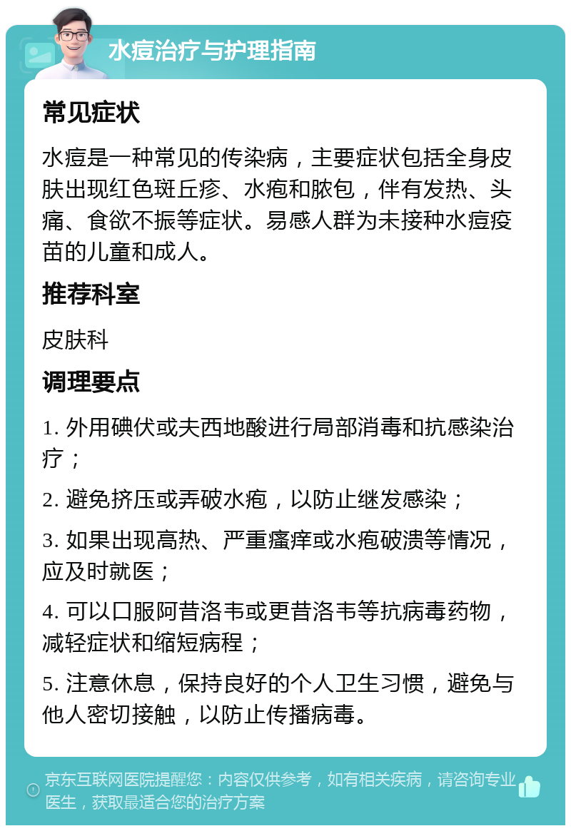 水痘治疗与护理指南 常见症状 水痘是一种常见的传染病，主要症状包括全身皮肤出现红色斑丘疹、水疱和脓包，伴有发热、头痛、食欲不振等症状。易感人群为未接种水痘疫苗的儿童和成人。 推荐科室 皮肤科 调理要点 1. 外用碘伏或夫西地酸进行局部消毒和抗感染治疗； 2. 避免挤压或弄破水疱，以防止继发感染； 3. 如果出现高热、严重瘙痒或水疱破溃等情况，应及时就医； 4. 可以口服阿昔洛韦或更昔洛韦等抗病毒药物，减轻症状和缩短病程； 5. 注意休息，保持良好的个人卫生习惯，避免与他人密切接触，以防止传播病毒。