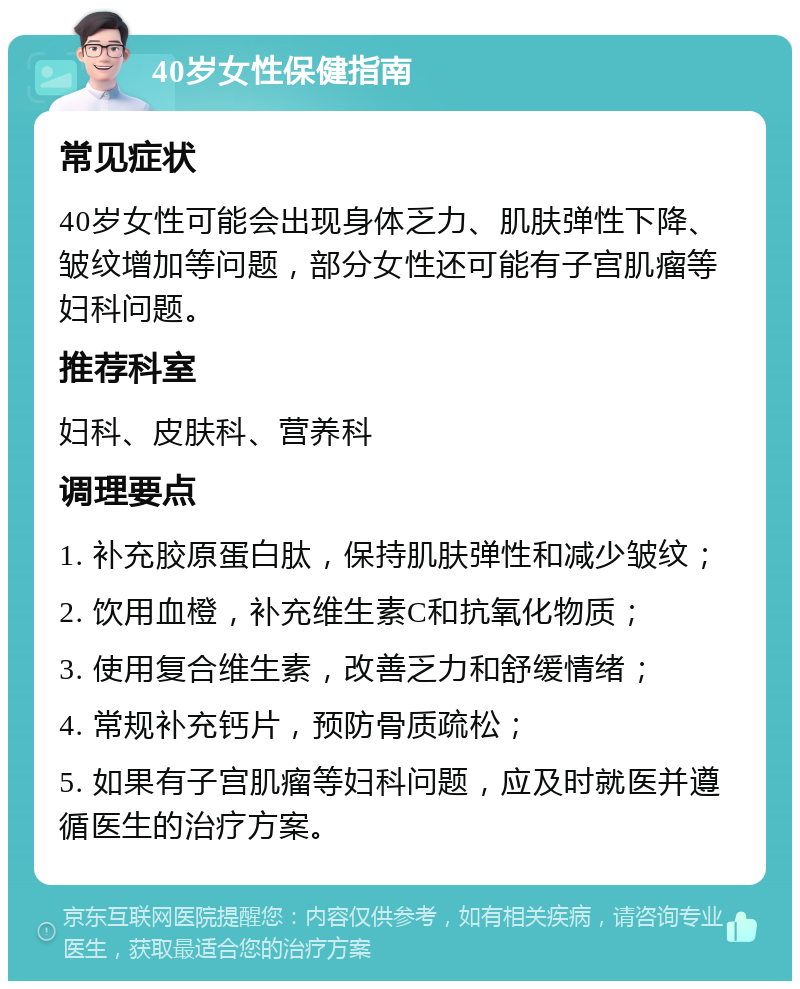 40岁女性保健指南 常见症状 40岁女性可能会出现身体乏力、肌肤弹性下降、皱纹增加等问题，部分女性还可能有子宫肌瘤等妇科问题。 推荐科室 妇科、皮肤科、营养科 调理要点 1. 补充胶原蛋白肽，保持肌肤弹性和减少皱纹； 2. 饮用血橙，补充维生素C和抗氧化物质； 3. 使用复合维生素，改善乏力和舒缓情绪； 4. 常规补充钙片，预防骨质疏松； 5. 如果有子宫肌瘤等妇科问题，应及时就医并遵循医生的治疗方案。