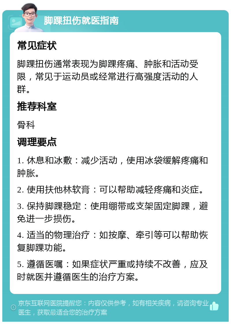 脚踝扭伤就医指南 常见症状 脚踝扭伤通常表现为脚踝疼痛、肿胀和活动受限，常见于运动员或经常进行高强度活动的人群。 推荐科室 骨科 调理要点 1. 休息和冰敷：减少活动，使用冰袋缓解疼痛和肿胀。 2. 使用扶他林软膏：可以帮助减轻疼痛和炎症。 3. 保持脚踝稳定：使用绷带或支架固定脚踝，避免进一步损伤。 4. 适当的物理治疗：如按摩、牵引等可以帮助恢复脚踝功能。 5. 遵循医嘱：如果症状严重或持续不改善，应及时就医并遵循医生的治疗方案。