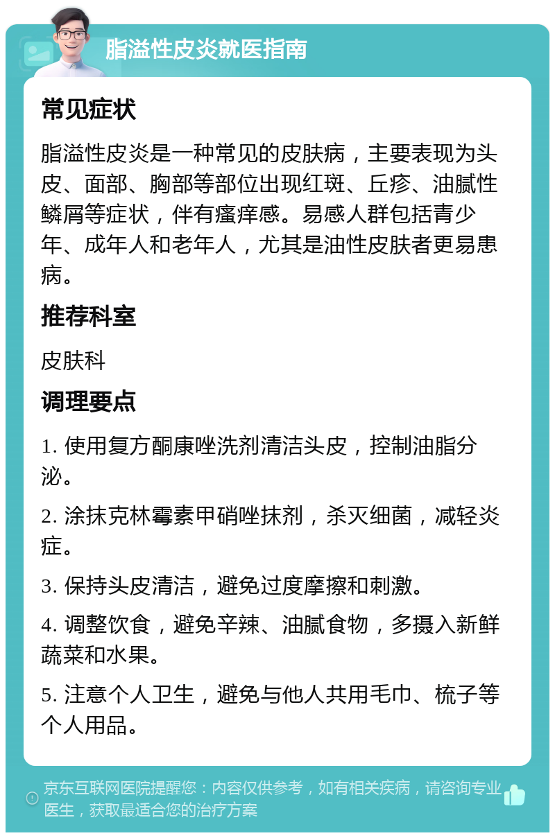 脂溢性皮炎就医指南 常见症状 脂溢性皮炎是一种常见的皮肤病，主要表现为头皮、面部、胸部等部位出现红斑、丘疹、油腻性鳞屑等症状，伴有瘙痒感。易感人群包括青少年、成年人和老年人，尤其是油性皮肤者更易患病。 推荐科室 皮肤科 调理要点 1. 使用复方酮康唑洗剂清洁头皮，控制油脂分泌。 2. 涂抹克林霉素甲硝唑抹剂，杀灭细菌，减轻炎症。 3. 保持头皮清洁，避免过度摩擦和刺激。 4. 调整饮食，避免辛辣、油腻食物，多摄入新鲜蔬菜和水果。 5. 注意个人卫生，避免与他人共用毛巾、梳子等个人用品。