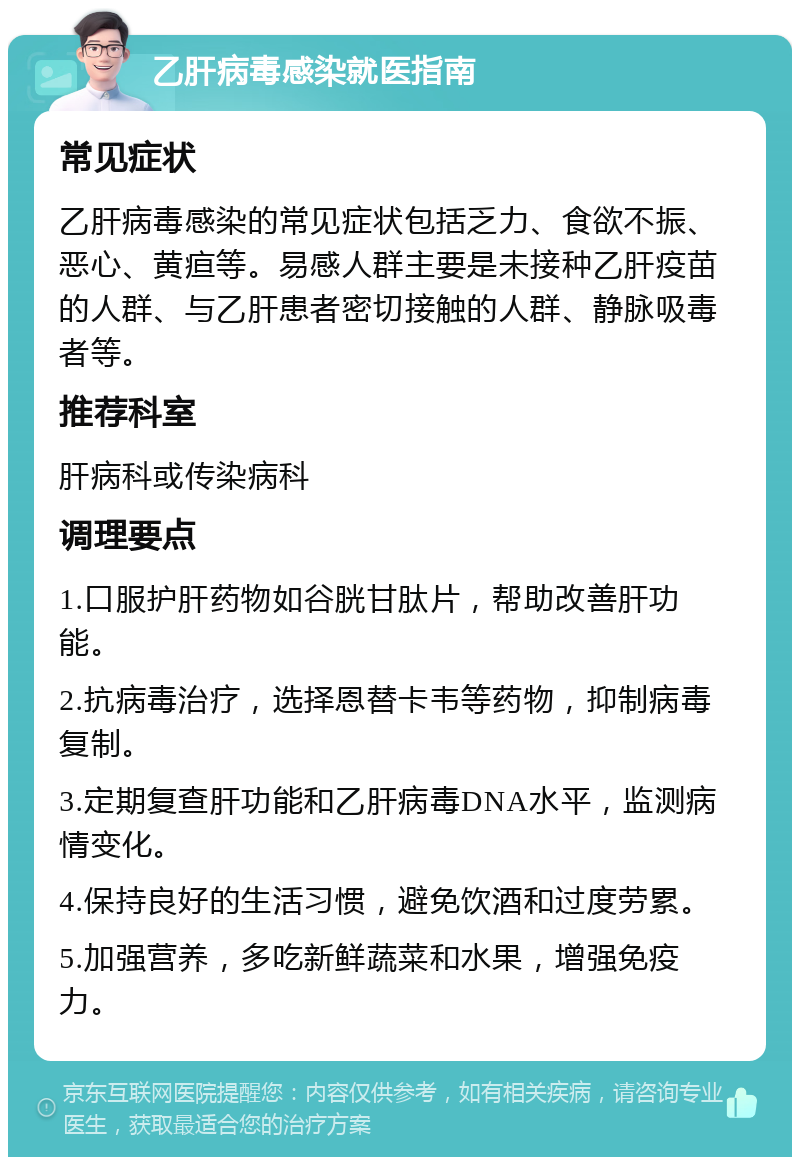 乙肝病毒感染就医指南 常见症状 乙肝病毒感染的常见症状包括乏力、食欲不振、恶心、黄疸等。易感人群主要是未接种乙肝疫苗的人群、与乙肝患者密切接触的人群、静脉吸毒者等。 推荐科室 肝病科或传染病科 调理要点 1.口服护肝药物如谷胱甘肽片，帮助改善肝功能。 2.抗病毒治疗，选择恩替卡韦等药物，抑制病毒复制。 3.定期复查肝功能和乙肝病毒DNA水平，监测病情变化。 4.保持良好的生活习惯，避免饮酒和过度劳累。 5.加强营养，多吃新鲜蔬菜和水果，增强免疫力。