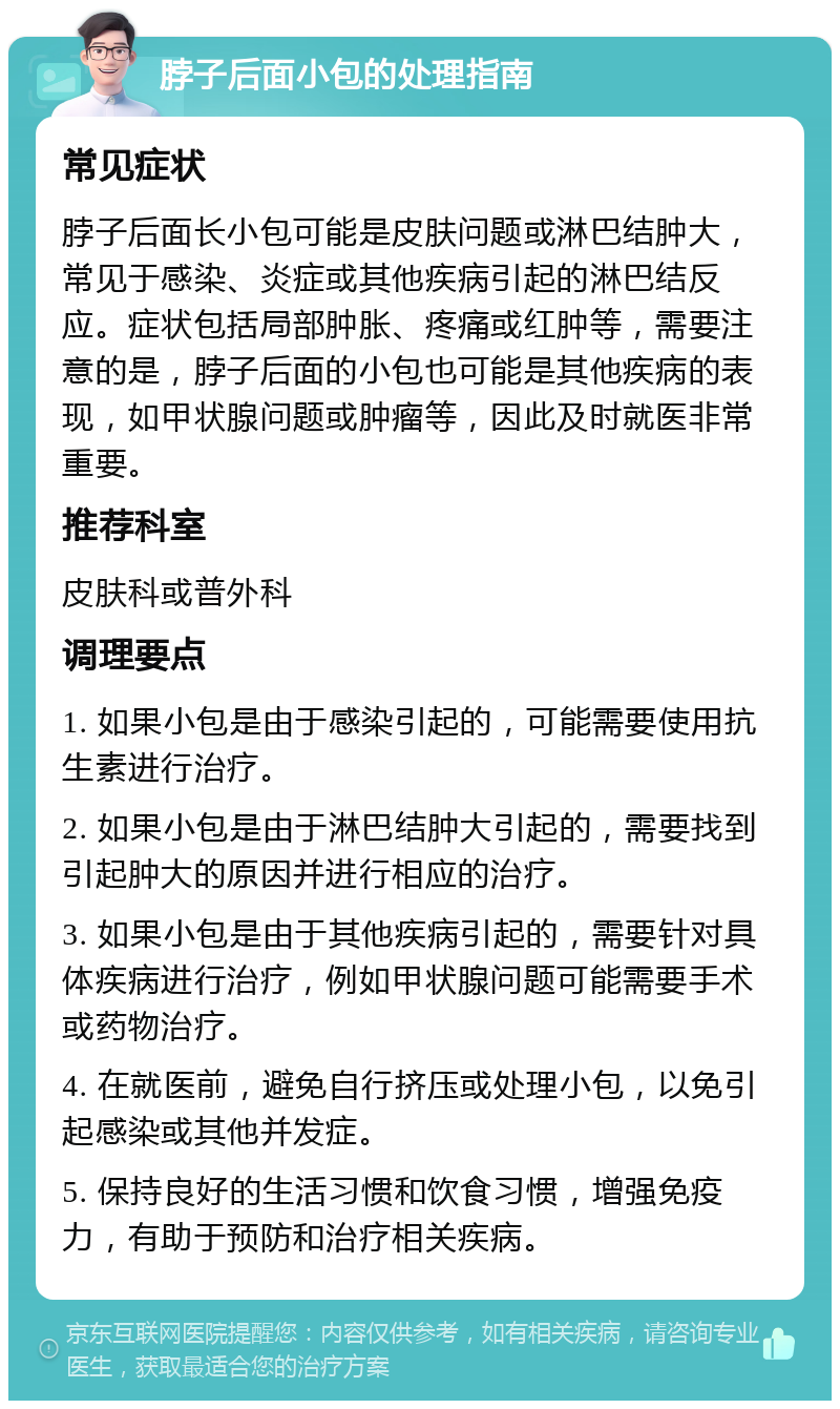 脖子后面小包的处理指南 常见症状 脖子后面长小包可能是皮肤问题或淋巴结肿大，常见于感染、炎症或其他疾病引起的淋巴结反应。症状包括局部肿胀、疼痛或红肿等，需要注意的是，脖子后面的小包也可能是其他疾病的表现，如甲状腺问题或肿瘤等，因此及时就医非常重要。 推荐科室 皮肤科或普外科 调理要点 1. 如果小包是由于感染引起的，可能需要使用抗生素进行治疗。 2. 如果小包是由于淋巴结肿大引起的，需要找到引起肿大的原因并进行相应的治疗。 3. 如果小包是由于其他疾病引起的，需要针对具体疾病进行治疗，例如甲状腺问题可能需要手术或药物治疗。 4. 在就医前，避免自行挤压或处理小包，以免引起感染或其他并发症。 5. 保持良好的生活习惯和饮食习惯，增强免疫力，有助于预防和治疗相关疾病。