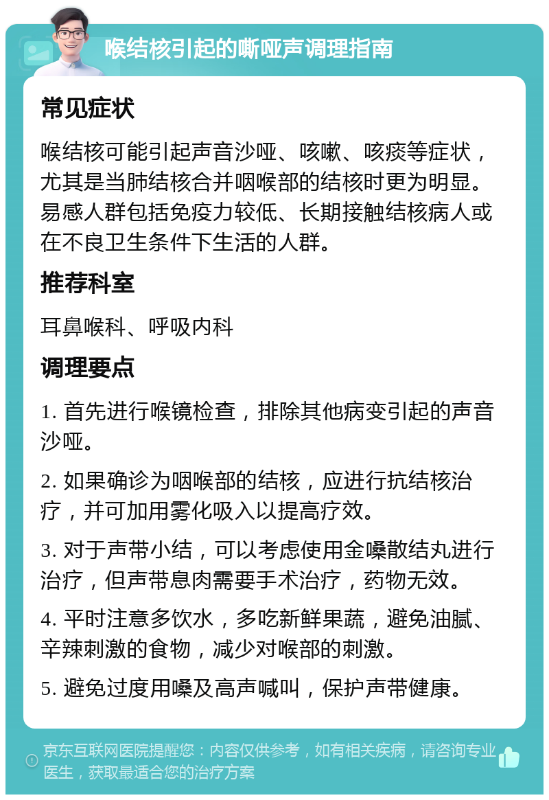 喉结核引起的嘶哑声调理指南 常见症状 喉结核可能引起声音沙哑、咳嗽、咳痰等症状，尤其是当肺结核合并咽喉部的结核时更为明显。易感人群包括免疫力较低、长期接触结核病人或在不良卫生条件下生活的人群。 推荐科室 耳鼻喉科、呼吸内科 调理要点 1. 首先进行喉镜检查，排除其他病变引起的声音沙哑。 2. 如果确诊为咽喉部的结核，应进行抗结核治疗，并可加用雾化吸入以提高疗效。 3. 对于声带小结，可以考虑使用金嗓散结丸进行治疗，但声带息肉需要手术治疗，药物无效。 4. 平时注意多饮水，多吃新鲜果蔬，避免油腻、辛辣刺激的食物，减少对喉部的刺激。 5. 避免过度用嗓及高声喊叫，保护声带健康。