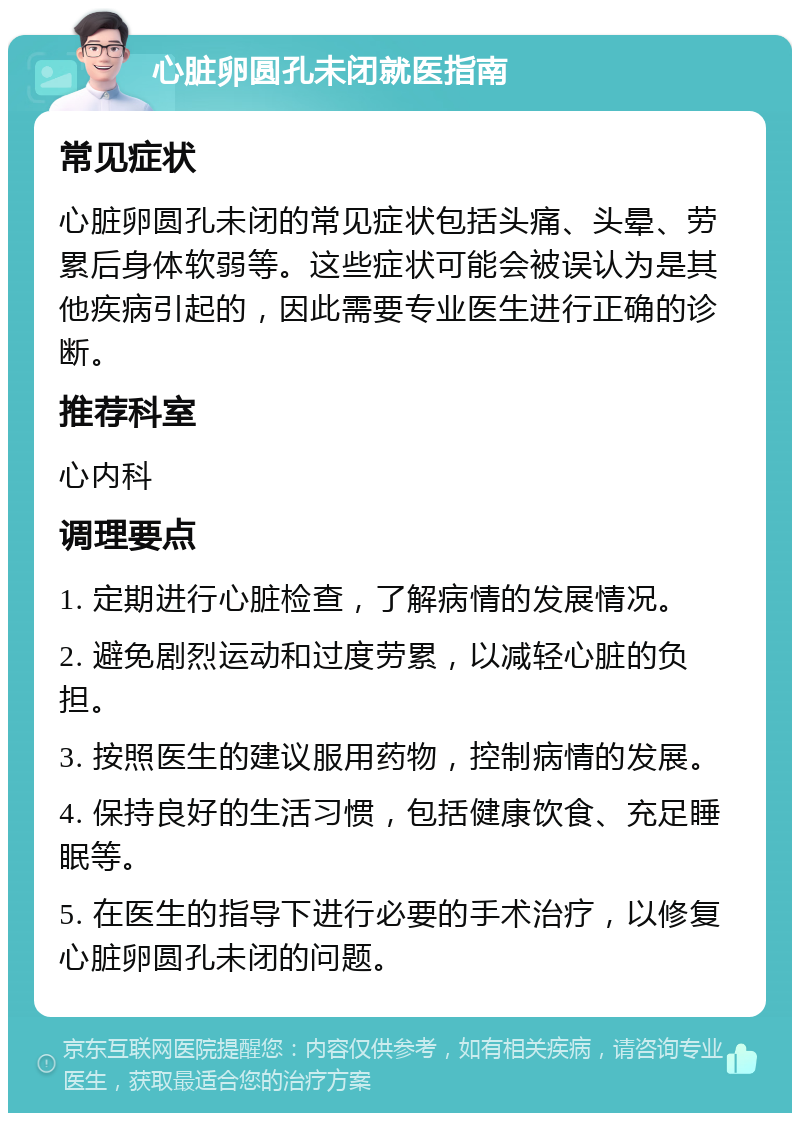 心脏卵圆孔未闭就医指南 常见症状 心脏卵圆孔未闭的常见症状包括头痛、头晕、劳累后身体软弱等。这些症状可能会被误认为是其他疾病引起的，因此需要专业医生进行正确的诊断。 推荐科室 心内科 调理要点 1. 定期进行心脏检查，了解病情的发展情况。 2. 避免剧烈运动和过度劳累，以减轻心脏的负担。 3. 按照医生的建议服用药物，控制病情的发展。 4. 保持良好的生活习惯，包括健康饮食、充足睡眠等。 5. 在医生的指导下进行必要的手术治疗，以修复心脏卵圆孔未闭的问题。