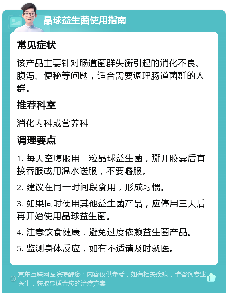 晶球益生菌使用指南 常见症状 该产品主要针对肠道菌群失衡引起的消化不良、腹泻、便秘等问题，适合需要调理肠道菌群的人群。 推荐科室 消化内科或营养科 调理要点 1. 每天空腹服用一粒晶球益生菌，掰开胶囊后直接吞服或用温水送服，不要嚼服。 2. 建议在同一时间段食用，形成习惯。 3. 如果同时使用其他益生菌产品，应停用三天后再开始使用晶球益生菌。 4. 注意饮食健康，避免过度依赖益生菌产品。 5. 监测身体反应，如有不适请及时就医。