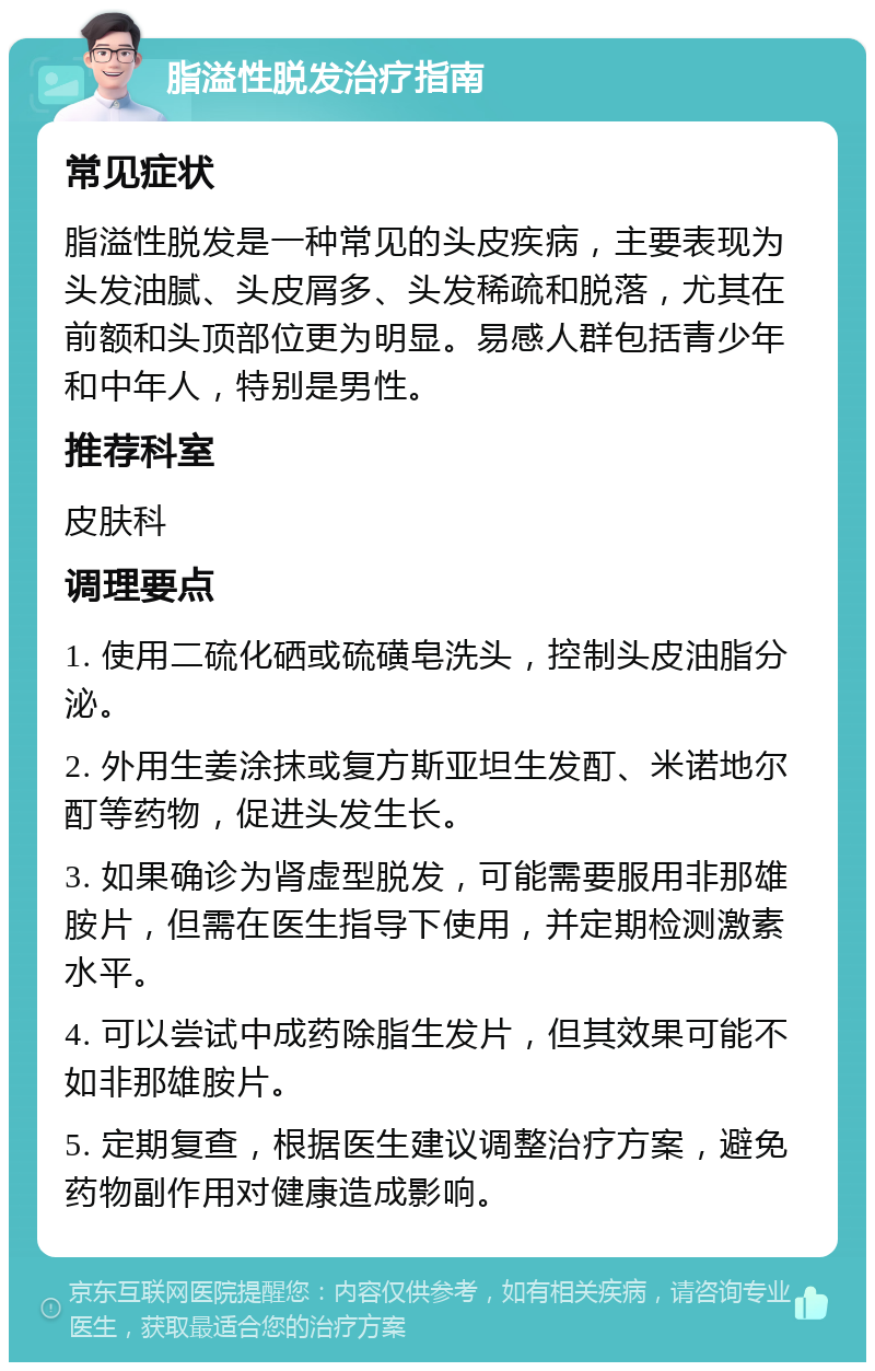 脂溢性脱发治疗指南 常见症状 脂溢性脱发是一种常见的头皮疾病，主要表现为头发油腻、头皮屑多、头发稀疏和脱落，尤其在前额和头顶部位更为明显。易感人群包括青少年和中年人，特别是男性。 推荐科室 皮肤科 调理要点 1. 使用二硫化硒或硫磺皂洗头，控制头皮油脂分泌。 2. 外用生姜涂抹或复方斯亚坦生发酊、米诺地尔酊等药物，促进头发生长。 3. 如果确诊为肾虚型脱发，可能需要服用非那雄胺片，但需在医生指导下使用，并定期检测激素水平。 4. 可以尝试中成药除脂生发片，但其效果可能不如非那雄胺片。 5. 定期复查，根据医生建议调整治疗方案，避免药物副作用对健康造成影响。