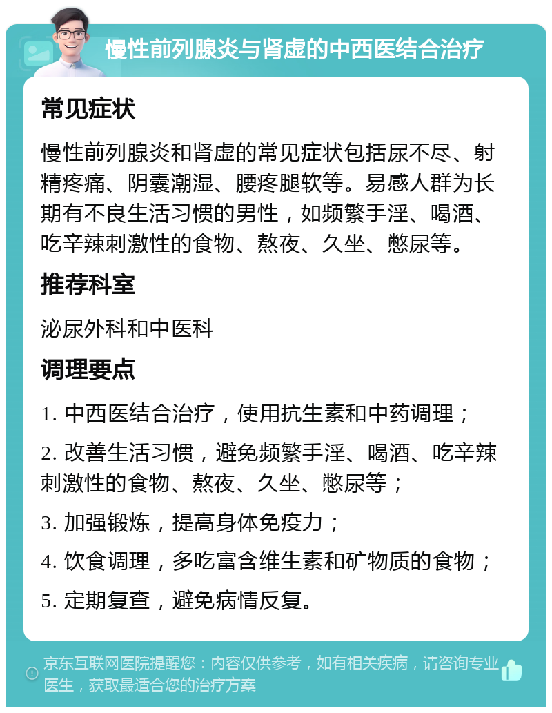 慢性前列腺炎与肾虚的中西医结合治疗 常见症状 慢性前列腺炎和肾虚的常见症状包括尿不尽、射精疼痛、阴囊潮湿、腰疼腿软等。易感人群为长期有不良生活习惯的男性，如频繁手淫、喝酒、吃辛辣刺激性的食物、熬夜、久坐、憋尿等。 推荐科室 泌尿外科和中医科 调理要点 1. 中西医结合治疗，使用抗生素和中药调理； 2. 改善生活习惯，避免频繁手淫、喝酒、吃辛辣刺激性的食物、熬夜、久坐、憋尿等； 3. 加强锻炼，提高身体免疫力； 4. 饮食调理，多吃富含维生素和矿物质的食物； 5. 定期复查，避免病情反复。