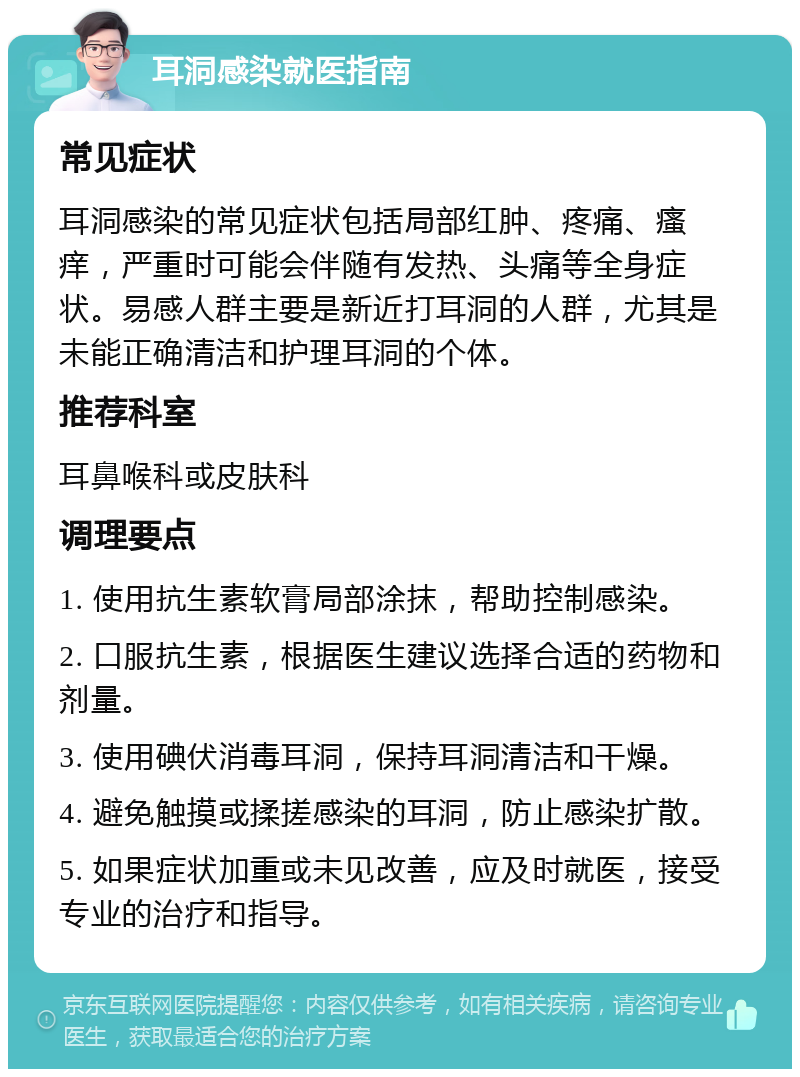 耳洞感染就医指南 常见症状 耳洞感染的常见症状包括局部红肿、疼痛、瘙痒，严重时可能会伴随有发热、头痛等全身症状。易感人群主要是新近打耳洞的人群，尤其是未能正确清洁和护理耳洞的个体。 推荐科室 耳鼻喉科或皮肤科 调理要点 1. 使用抗生素软膏局部涂抹，帮助控制感染。 2. 口服抗生素，根据医生建议选择合适的药物和剂量。 3. 使用碘伏消毒耳洞，保持耳洞清洁和干燥。 4. 避免触摸或揉搓感染的耳洞，防止感染扩散。 5. 如果症状加重或未见改善，应及时就医，接受专业的治疗和指导。