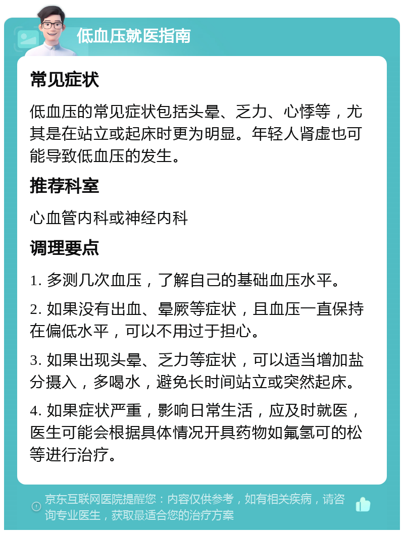 低血压就医指南 常见症状 低血压的常见症状包括头晕、乏力、心悸等，尤其是在站立或起床时更为明显。年轻人肾虚也可能导致低血压的发生。 推荐科室 心血管内科或神经内科 调理要点 1. 多测几次血压，了解自己的基础血压水平。 2. 如果没有出血、晕厥等症状，且血压一直保持在偏低水平，可以不用过于担心。 3. 如果出现头晕、乏力等症状，可以适当增加盐分摄入，多喝水，避免长时间站立或突然起床。 4. 如果症状严重，影响日常生活，应及时就医，医生可能会根据具体情况开具药物如氟氢可的松等进行治疗。