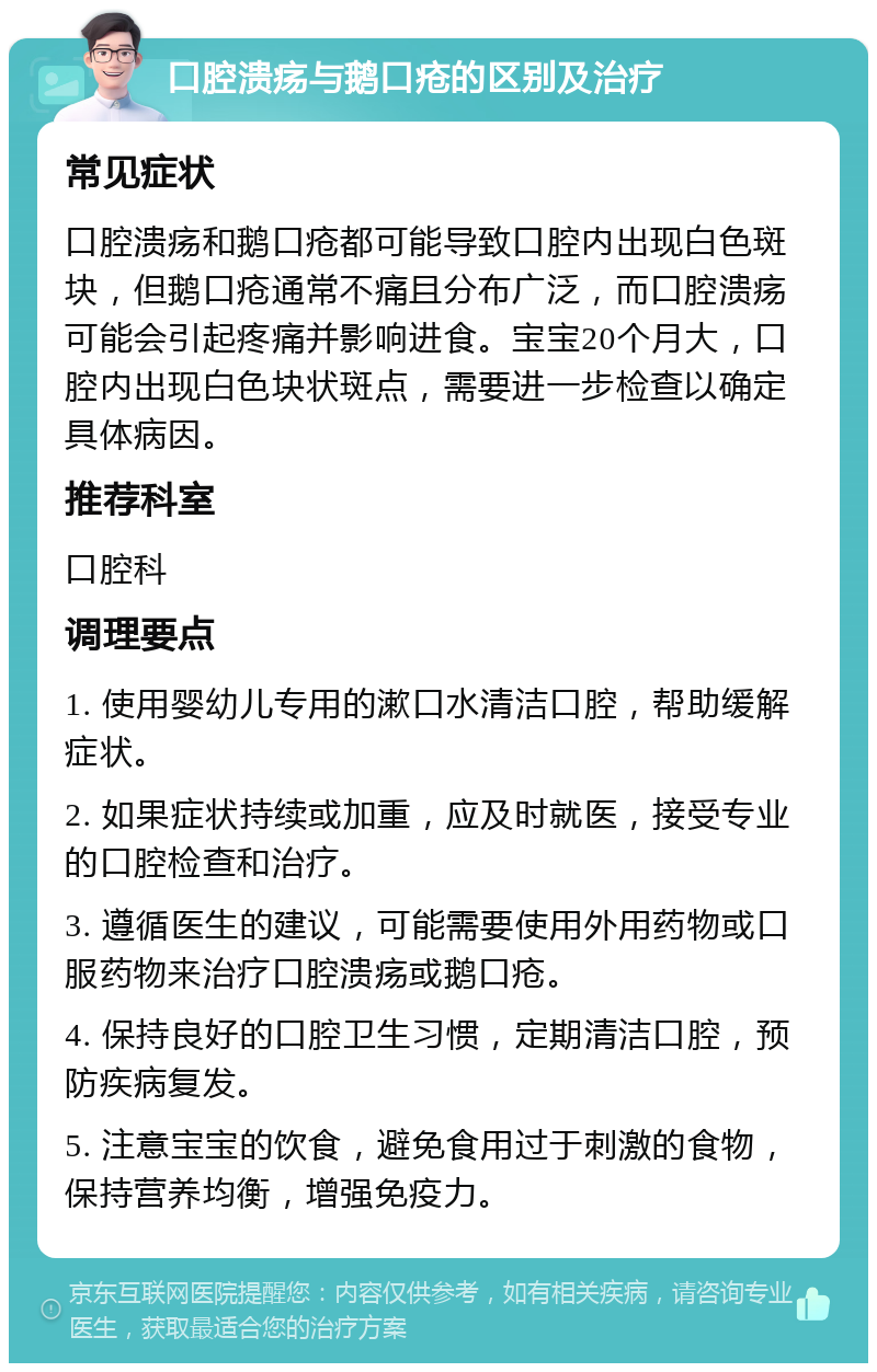 口腔溃疡与鹅口疮的区别及治疗 常见症状 口腔溃疡和鹅口疮都可能导致口腔内出现白色斑块，但鹅口疮通常不痛且分布广泛，而口腔溃疡可能会引起疼痛并影响进食。宝宝20个月大，口腔内出现白色块状斑点，需要进一步检查以确定具体病因。 推荐科室 口腔科 调理要点 1. 使用婴幼儿专用的漱口水清洁口腔，帮助缓解症状。 2. 如果症状持续或加重，应及时就医，接受专业的口腔检查和治疗。 3. 遵循医生的建议，可能需要使用外用药物或口服药物来治疗口腔溃疡或鹅口疮。 4. 保持良好的口腔卫生习惯，定期清洁口腔，预防疾病复发。 5. 注意宝宝的饮食，避免食用过于刺激的食物，保持营养均衡，增强免疫力。