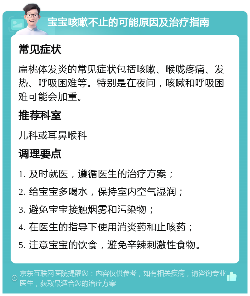 宝宝咳嗽不止的可能原因及治疗指南 常见症状 扁桃体发炎的常见症状包括咳嗽、喉咙疼痛、发热、呼吸困难等。特别是在夜间，咳嗽和呼吸困难可能会加重。 推荐科室 儿科或耳鼻喉科 调理要点 1. 及时就医，遵循医生的治疗方案； 2. 给宝宝多喝水，保持室内空气湿润； 3. 避免宝宝接触烟雾和污染物； 4. 在医生的指导下使用消炎药和止咳药； 5. 注意宝宝的饮食，避免辛辣刺激性食物。