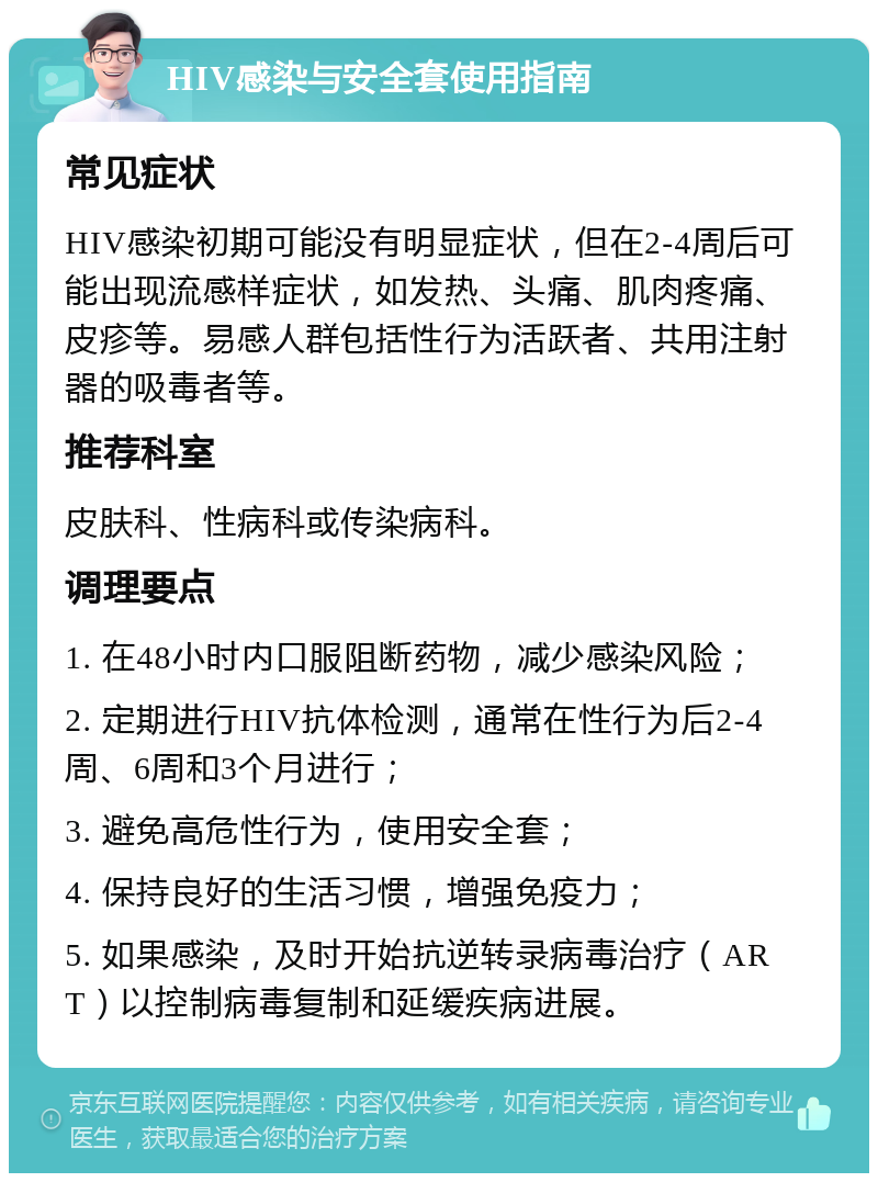 HIV感染与安全套使用指南 常见症状 HIV感染初期可能没有明显症状，但在2-4周后可能出现流感样症状，如发热、头痛、肌肉疼痛、皮疹等。易感人群包括性行为活跃者、共用注射器的吸毒者等。 推荐科室 皮肤科、性病科或传染病科。 调理要点 1. 在48小时内口服阻断药物，减少感染风险； 2. 定期进行HIV抗体检测，通常在性行为后2-4周、6周和3个月进行； 3. 避免高危性行为，使用安全套； 4. 保持良好的生活习惯，增强免疫力； 5. 如果感染，及时开始抗逆转录病毒治疗（ART）以控制病毒复制和延缓疾病进展。