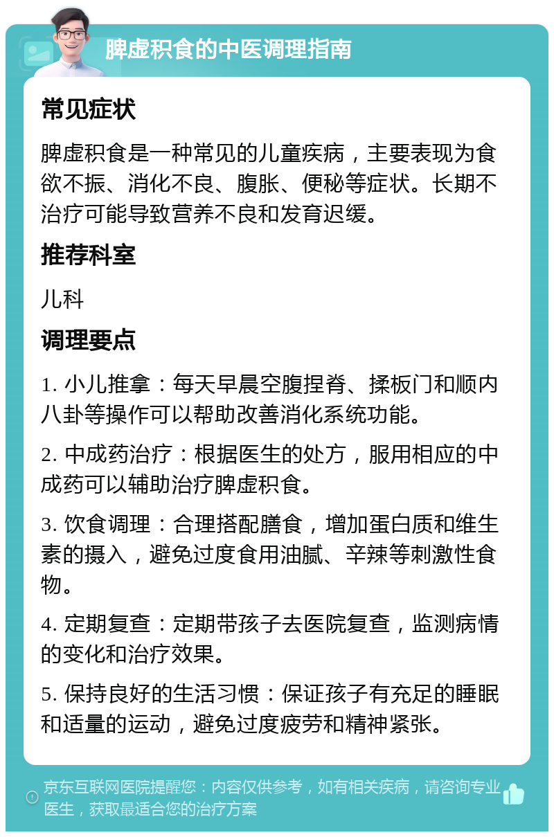 脾虚积食的中医调理指南 常见症状 脾虚积食是一种常见的儿童疾病，主要表现为食欲不振、消化不良、腹胀、便秘等症状。长期不治疗可能导致营养不良和发育迟缓。 推荐科室 儿科 调理要点 1. 小儿推拿：每天早晨空腹捏脊、揉板门和顺内八卦等操作可以帮助改善消化系统功能。 2. 中成药治疗：根据医生的处方，服用相应的中成药可以辅助治疗脾虚积食。 3. 饮食调理：合理搭配膳食，增加蛋白质和维生素的摄入，避免过度食用油腻、辛辣等刺激性食物。 4. 定期复查：定期带孩子去医院复查，监测病情的变化和治疗效果。 5. 保持良好的生活习惯：保证孩子有充足的睡眠和适量的运动，避免过度疲劳和精神紧张。