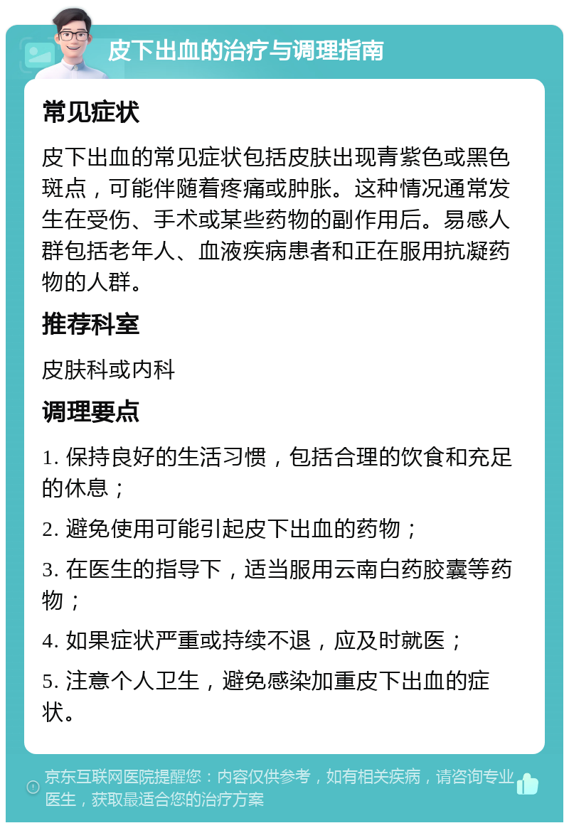 皮下出血的治疗与调理指南 常见症状 皮下出血的常见症状包括皮肤出现青紫色或黑色斑点，可能伴随着疼痛或肿胀。这种情况通常发生在受伤、手术或某些药物的副作用后。易感人群包括老年人、血液疾病患者和正在服用抗凝药物的人群。 推荐科室 皮肤科或内科 调理要点 1. 保持良好的生活习惯，包括合理的饮食和充足的休息； 2. 避免使用可能引起皮下出血的药物； 3. 在医生的指导下，适当服用云南白药胶囊等药物； 4. 如果症状严重或持续不退，应及时就医； 5. 注意个人卫生，避免感染加重皮下出血的症状。