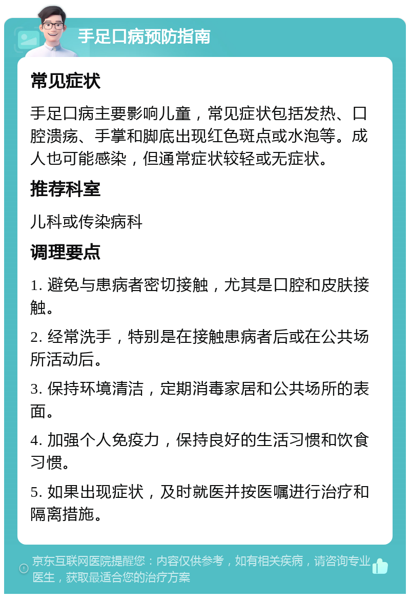 手足口病预防指南 常见症状 手足口病主要影响儿童，常见症状包括发热、口腔溃疡、手掌和脚底出现红色斑点或水泡等。成人也可能感染，但通常症状较轻或无症状。 推荐科室 儿科或传染病科 调理要点 1. 避免与患病者密切接触，尤其是口腔和皮肤接触。 2. 经常洗手，特别是在接触患病者后或在公共场所活动后。 3. 保持环境清洁，定期消毒家居和公共场所的表面。 4. 加强个人免疫力，保持良好的生活习惯和饮食习惯。 5. 如果出现症状，及时就医并按医嘱进行治疗和隔离措施。