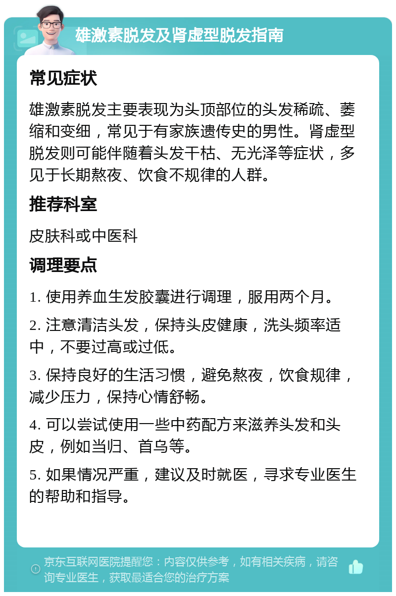 雄激素脱发及肾虚型脱发指南 常见症状 雄激素脱发主要表现为头顶部位的头发稀疏、萎缩和变细，常见于有家族遗传史的男性。肾虚型脱发则可能伴随着头发干枯、无光泽等症状，多见于长期熬夜、饮食不规律的人群。 推荐科室 皮肤科或中医科 调理要点 1. 使用养血生发胶囊进行调理，服用两个月。 2. 注意清洁头发，保持头皮健康，洗头频率适中，不要过高或过低。 3. 保持良好的生活习惯，避免熬夜，饮食规律，减少压力，保持心情舒畅。 4. 可以尝试使用一些中药配方来滋养头发和头皮，例如当归、首乌等。 5. 如果情况严重，建议及时就医，寻求专业医生的帮助和指导。