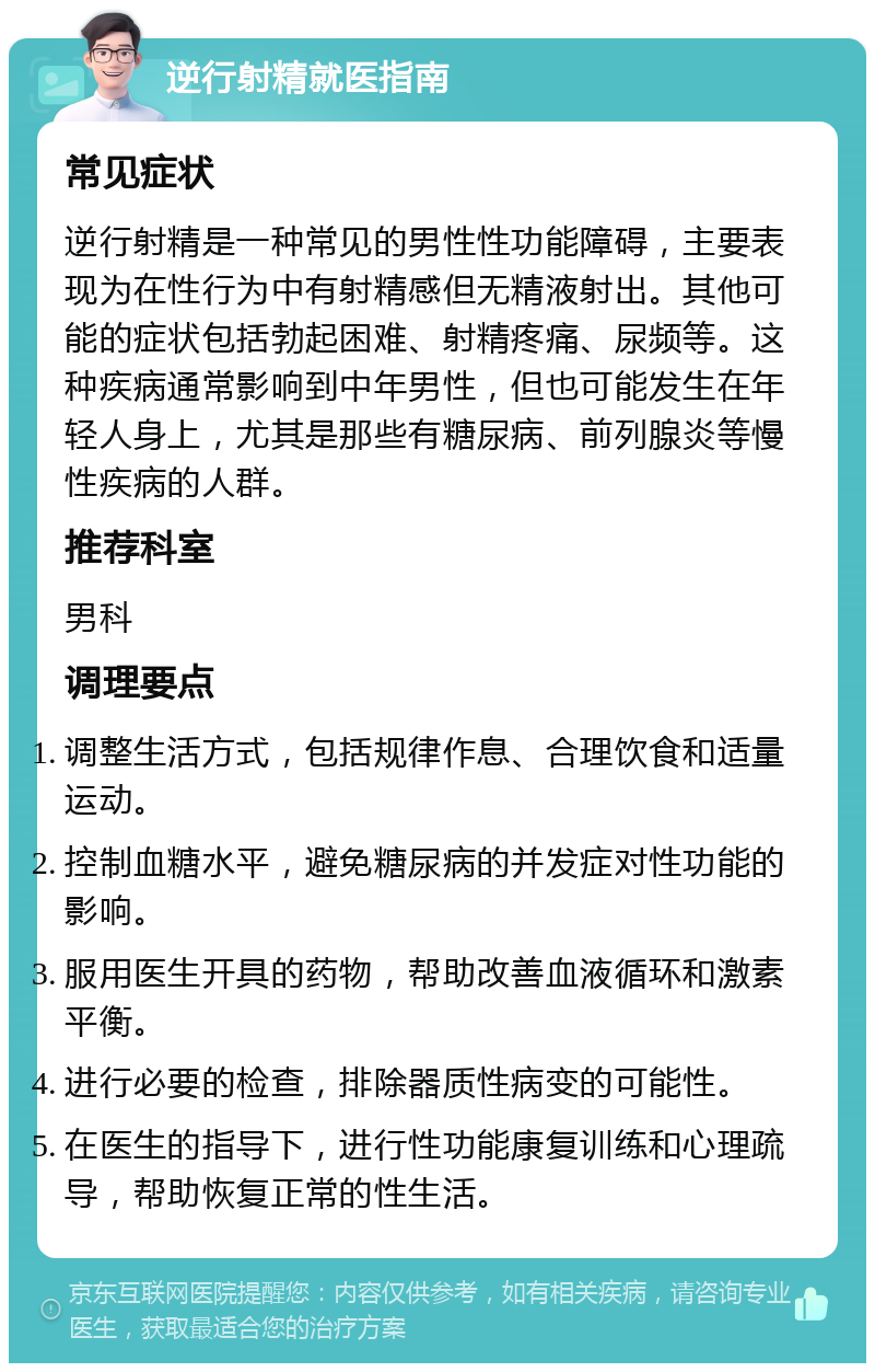 逆行射精就医指南 常见症状 逆行射精是一种常见的男性性功能障碍，主要表现为在性行为中有射精感但无精液射出。其他可能的症状包括勃起困难、射精疼痛、尿频等。这种疾病通常影响到中年男性，但也可能发生在年轻人身上，尤其是那些有糖尿病、前列腺炎等慢性疾病的人群。 推荐科室 男科 调理要点 调整生活方式，包括规律作息、合理饮食和适量运动。 控制血糖水平，避免糖尿病的并发症对性功能的影响。 服用医生开具的药物，帮助改善血液循环和激素平衡。 进行必要的检查，排除器质性病变的可能性。 在医生的指导下，进行性功能康复训练和心理疏导，帮助恢复正常的性生活。