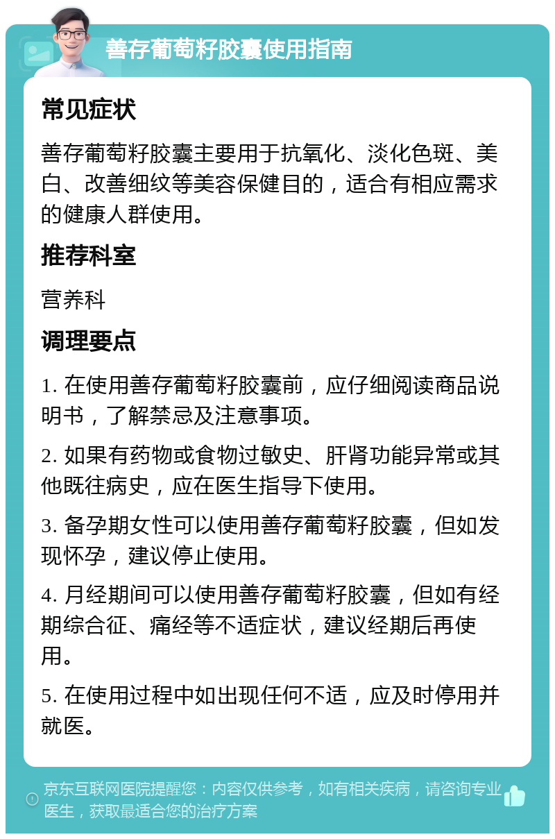 善存葡萄籽胶囊使用指南 常见症状 善存葡萄籽胶囊主要用于抗氧化、淡化色斑、美白、改善细纹等美容保健目的，适合有相应需求的健康人群使用。 推荐科室 营养科 调理要点 1. 在使用善存葡萄籽胶囊前，应仔细阅读商品说明书，了解禁忌及注意事项。 2. 如果有药物或食物过敏史、肝肾功能异常或其他既往病史，应在医生指导下使用。 3. 备孕期女性可以使用善存葡萄籽胶囊，但如发现怀孕，建议停止使用。 4. 月经期间可以使用善存葡萄籽胶囊，但如有经期综合征、痛经等不适症状，建议经期后再使用。 5. 在使用过程中如出现任何不适，应及时停用并就医。