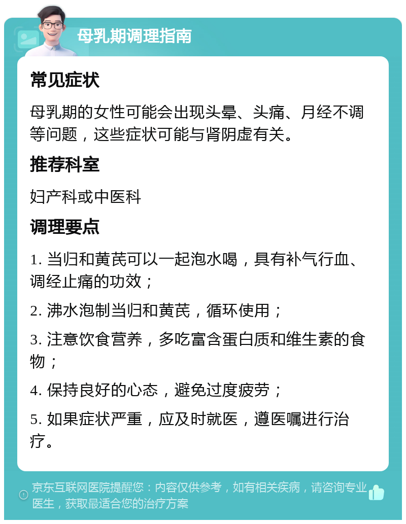 母乳期调理指南 常见症状 母乳期的女性可能会出现头晕、头痛、月经不调等问题，这些症状可能与肾阴虚有关。 推荐科室 妇产科或中医科 调理要点 1. 当归和黄芪可以一起泡水喝，具有补气行血、调经止痛的功效； 2. 沸水泡制当归和黄芪，循环使用； 3. 注意饮食营养，多吃富含蛋白质和维生素的食物； 4. 保持良好的心态，避免过度疲劳； 5. 如果症状严重，应及时就医，遵医嘱进行治疗。