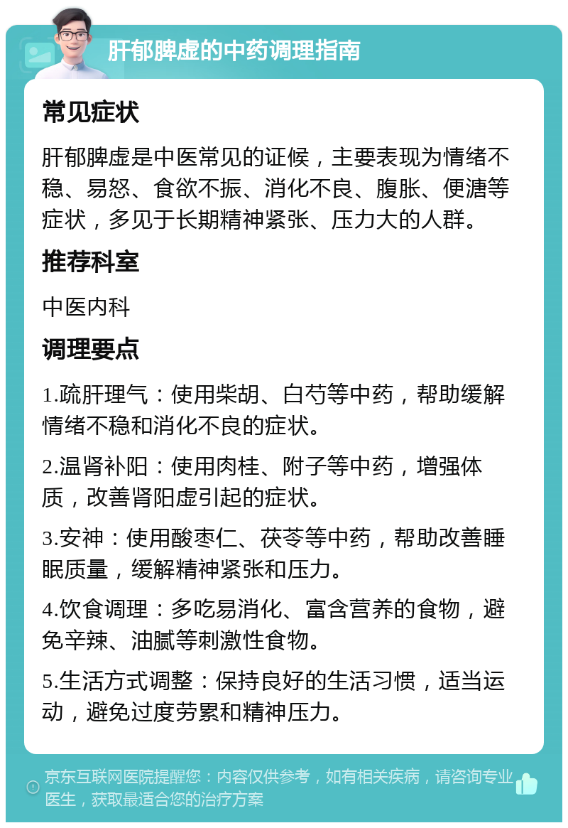 肝郁脾虚的中药调理指南 常见症状 肝郁脾虚是中医常见的证候，主要表现为情绪不稳、易怒、食欲不振、消化不良、腹胀、便溏等症状，多见于长期精神紧张、压力大的人群。 推荐科室 中医内科 调理要点 1.疏肝理气：使用柴胡、白芍等中药，帮助缓解情绪不稳和消化不良的症状。 2.温肾补阳：使用肉桂、附子等中药，增强体质，改善肾阳虚引起的症状。 3.安神：使用酸枣仁、茯苓等中药，帮助改善睡眠质量，缓解精神紧张和压力。 4.饮食调理：多吃易消化、富含营养的食物，避免辛辣、油腻等刺激性食物。 5.生活方式调整：保持良好的生活习惯，适当运动，避免过度劳累和精神压力。