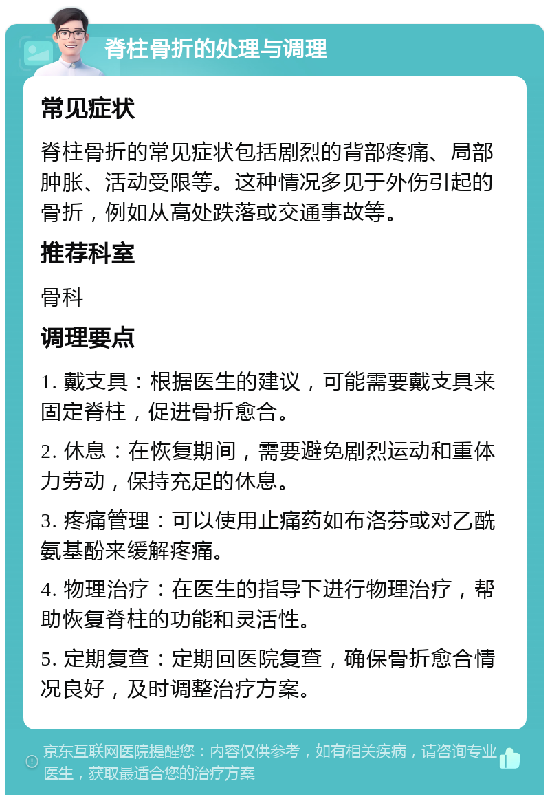 脊柱骨折的处理与调理 常见症状 脊柱骨折的常见症状包括剧烈的背部疼痛、局部肿胀、活动受限等。这种情况多见于外伤引起的骨折，例如从高处跌落或交通事故等。 推荐科室 骨科 调理要点 1. 戴支具：根据医生的建议，可能需要戴支具来固定脊柱，促进骨折愈合。 2. 休息：在恢复期间，需要避免剧烈运动和重体力劳动，保持充足的休息。 3. 疼痛管理：可以使用止痛药如布洛芬或对乙酰氨基酚来缓解疼痛。 4. 物理治疗：在医生的指导下进行物理治疗，帮助恢复脊柱的功能和灵活性。 5. 定期复查：定期回医院复查，确保骨折愈合情况良好，及时调整治疗方案。