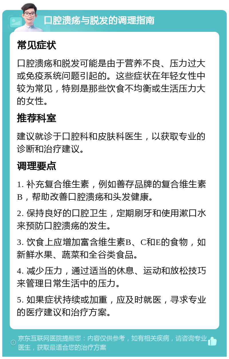 口腔溃疡与脱发的调理指南 常见症状 口腔溃疡和脱发可能是由于营养不良、压力过大或免疫系统问题引起的。这些症状在年轻女性中较为常见，特别是那些饮食不均衡或生活压力大的女性。 推荐科室 建议就诊于口腔科和皮肤科医生，以获取专业的诊断和治疗建议。 调理要点 1. 补充复合维生素，例如善存品牌的复合维生素B，帮助改善口腔溃疡和头发健康。 2. 保持良好的口腔卫生，定期刷牙和使用漱口水来预防口腔溃疡的发生。 3. 饮食上应增加富含维生素B、C和E的食物，如新鲜水果、蔬菜和全谷类食品。 4. 减少压力，通过适当的休息、运动和放松技巧来管理日常生活中的压力。 5. 如果症状持续或加重，应及时就医，寻求专业的医疗建议和治疗方案。