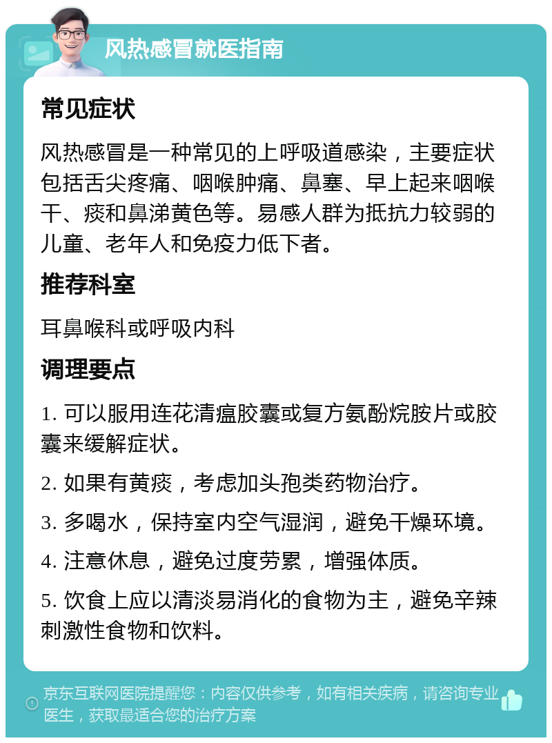 风热感冒就医指南 常见症状 风热感冒是一种常见的上呼吸道感染，主要症状包括舌尖疼痛、咽喉肿痛、鼻塞、早上起来咽喉干、痰和鼻涕黄色等。易感人群为抵抗力较弱的儿童、老年人和免疫力低下者。 推荐科室 耳鼻喉科或呼吸内科 调理要点 1. 可以服用连花清瘟胶囊或复方氨酚烷胺片或胶囊来缓解症状。 2. 如果有黄痰，考虑加头孢类药物治疗。 3. 多喝水，保持室内空气湿润，避免干燥环境。 4. 注意休息，避免过度劳累，增强体质。 5. 饮食上应以清淡易消化的食物为主，避免辛辣刺激性食物和饮料。