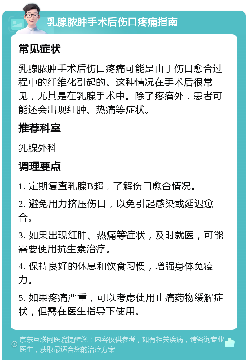 乳腺脓肿手术后伤口疼痛指南 常见症状 乳腺脓肿手术后伤口疼痛可能是由于伤口愈合过程中的纤维化引起的。这种情况在手术后很常见，尤其是在乳腺手术中。除了疼痛外，患者可能还会出现红肿、热痛等症状。 推荐科室 乳腺外科 调理要点 1. 定期复查乳腺B超，了解伤口愈合情况。 2. 避免用力挤压伤口，以免引起感染或延迟愈合。 3. 如果出现红肿、热痛等症状，及时就医，可能需要使用抗生素治疗。 4. 保持良好的休息和饮食习惯，增强身体免疫力。 5. 如果疼痛严重，可以考虑使用止痛药物缓解症状，但需在医生指导下使用。