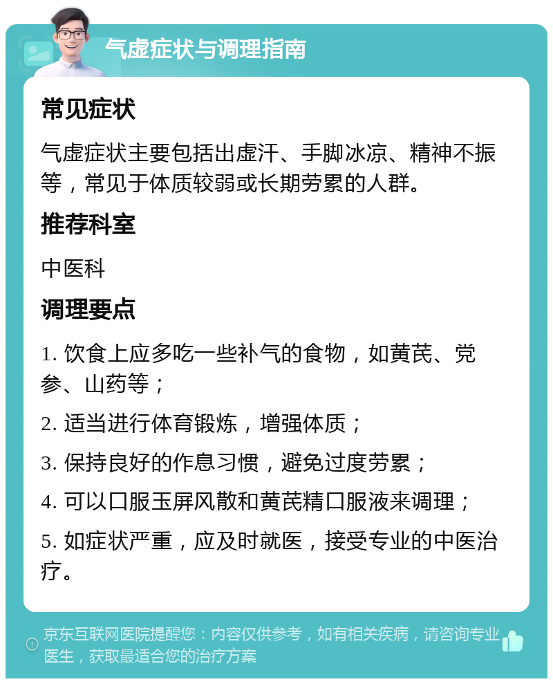 气虚症状与调理指南 常见症状 气虚症状主要包括出虚汗、手脚冰凉、精神不振等，常见于体质较弱或长期劳累的人群。 推荐科室 中医科 调理要点 1. 饮食上应多吃一些补气的食物，如黄芪、党参、山药等； 2. 适当进行体育锻炼，增强体质； 3. 保持良好的作息习惯，避免过度劳累； 4. 可以口服玉屏风散和黄芪精口服液来调理； 5. 如症状严重，应及时就医，接受专业的中医治疗。