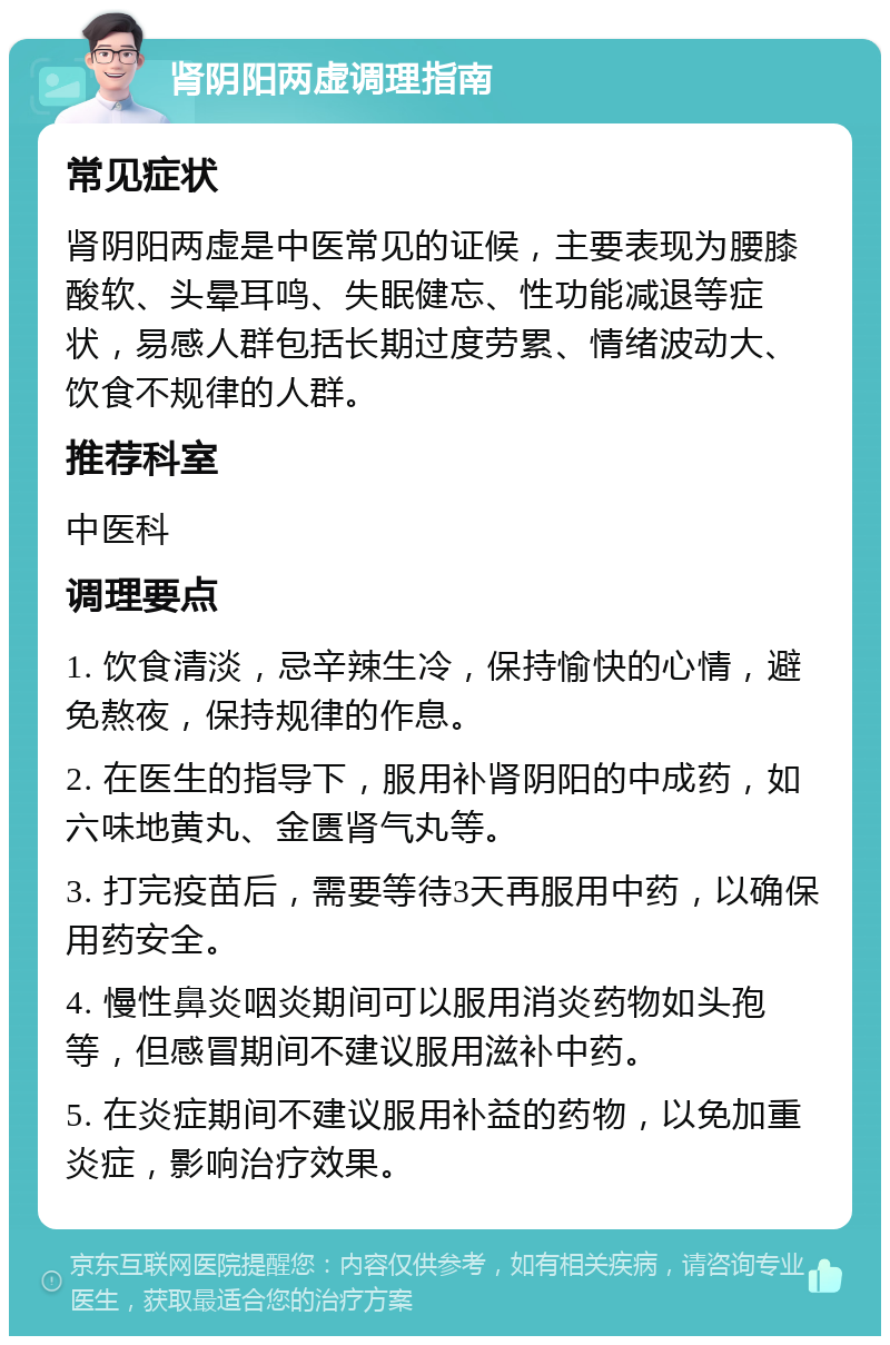 肾阴阳两虚调理指南 常见症状 肾阴阳两虚是中医常见的证候，主要表现为腰膝酸软、头晕耳鸣、失眠健忘、性功能减退等症状，易感人群包括长期过度劳累、情绪波动大、饮食不规律的人群。 推荐科室 中医科 调理要点 1. 饮食清淡，忌辛辣生冷，保持愉快的心情，避免熬夜，保持规律的作息。 2. 在医生的指导下，服用补肾阴阳的中成药，如六味地黄丸、金匮肾气丸等。 3. 打完疫苗后，需要等待3天再服用中药，以确保用药安全。 4. 慢性鼻炎咽炎期间可以服用消炎药物如头孢等，但感冒期间不建议服用滋补中药。 5. 在炎症期间不建议服用补益的药物，以免加重炎症，影响治疗效果。