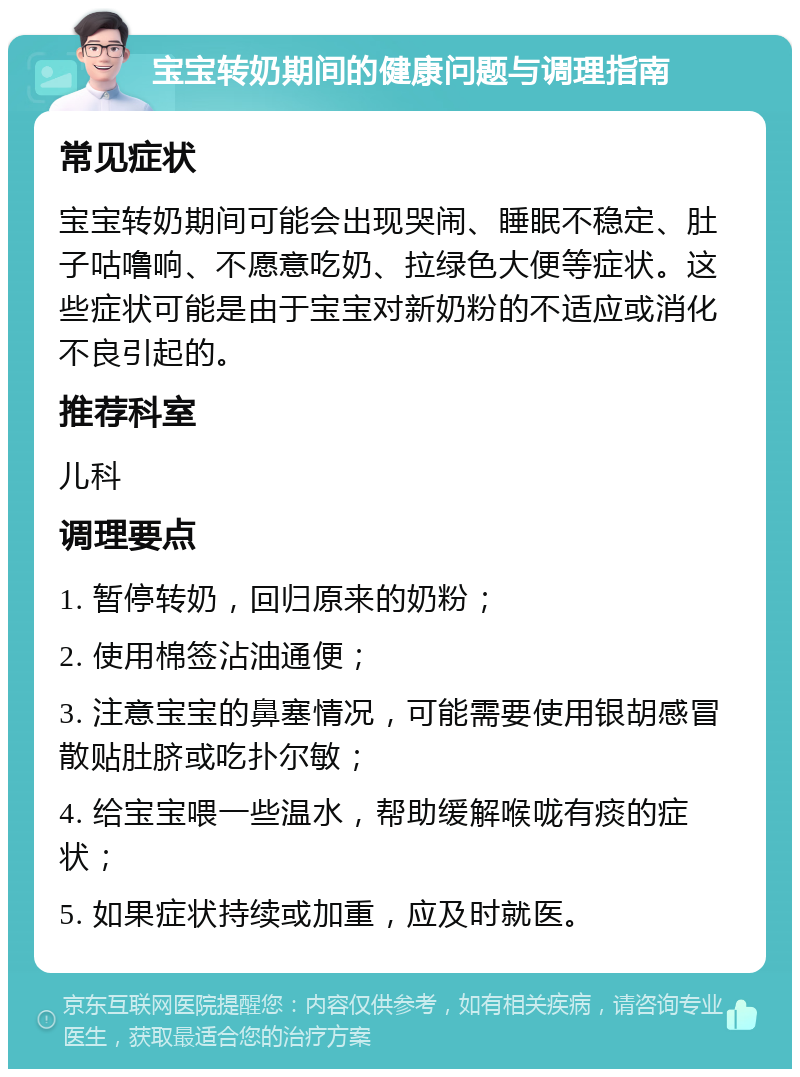 宝宝转奶期间的健康问题与调理指南 常见症状 宝宝转奶期间可能会出现哭闹、睡眠不稳定、肚子咕噜响、不愿意吃奶、拉绿色大便等症状。这些症状可能是由于宝宝对新奶粉的不适应或消化不良引起的。 推荐科室 儿科 调理要点 1. 暂停转奶，回归原来的奶粉； 2. 使用棉签沾油通便； 3. 注意宝宝的鼻塞情况，可能需要使用银胡感冒散贴肚脐或吃扑尔敏； 4. 给宝宝喂一些温水，帮助缓解喉咙有痰的症状； 5. 如果症状持续或加重，应及时就医。