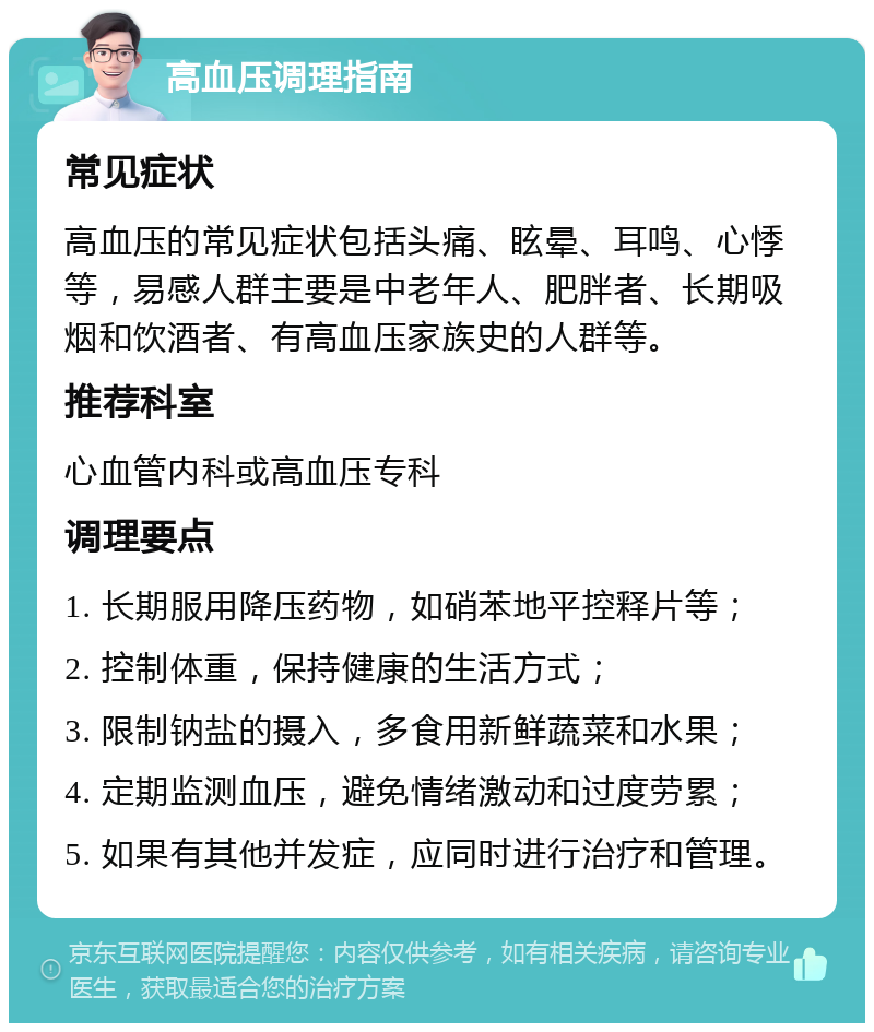 高血压调理指南 常见症状 高血压的常见症状包括头痛、眩晕、耳鸣、心悸等，易感人群主要是中老年人、肥胖者、长期吸烟和饮酒者、有高血压家族史的人群等。 推荐科室 心血管内科或高血压专科 调理要点 1. 长期服用降压药物，如硝苯地平控释片等； 2. 控制体重，保持健康的生活方式； 3. 限制钠盐的摄入，多食用新鲜蔬菜和水果； 4. 定期监测血压，避免情绪激动和过度劳累； 5. 如果有其他并发症，应同时进行治疗和管理。