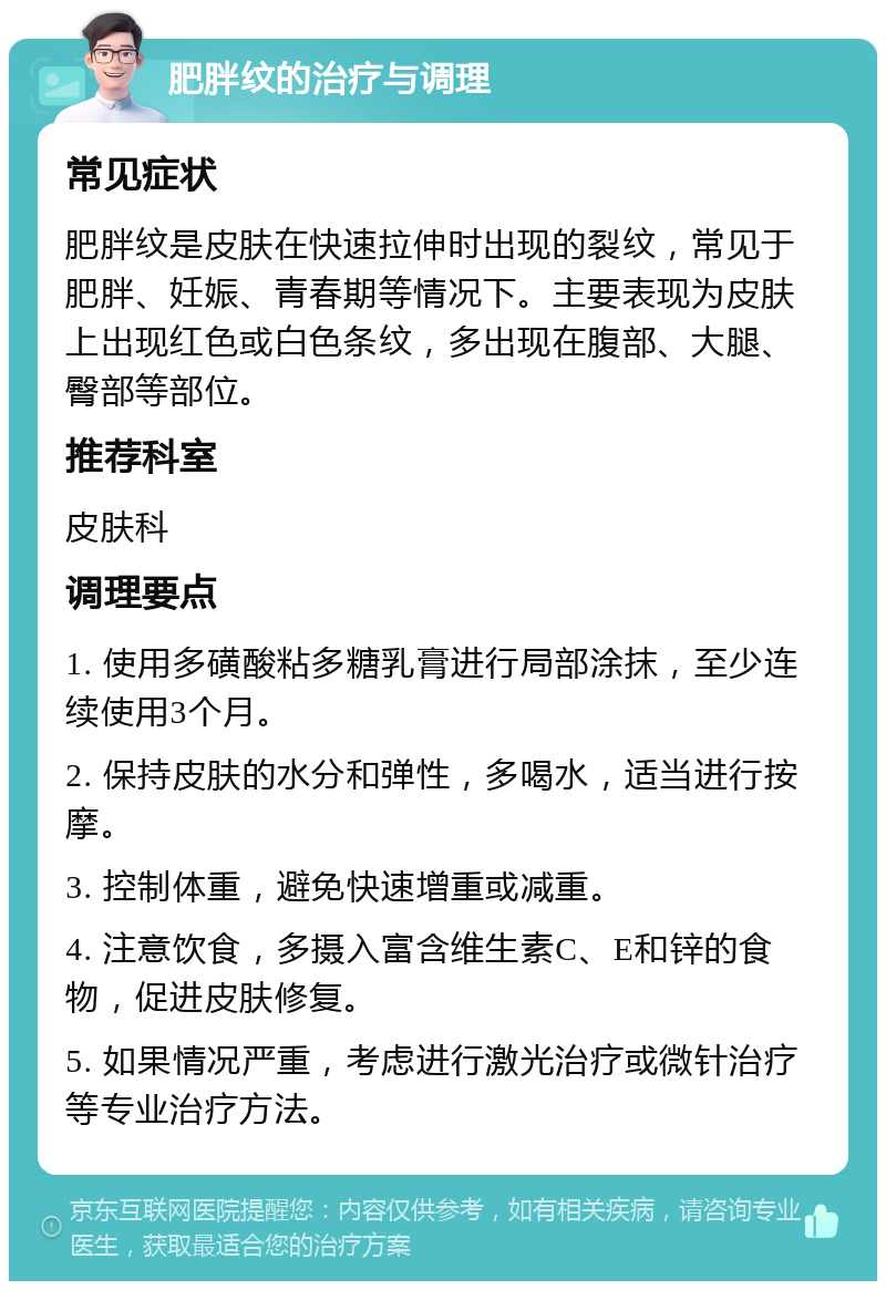 肥胖纹的治疗与调理 常见症状 肥胖纹是皮肤在快速拉伸时出现的裂纹，常见于肥胖、妊娠、青春期等情况下。主要表现为皮肤上出现红色或白色条纹，多出现在腹部、大腿、臀部等部位。 推荐科室 皮肤科 调理要点 1. 使用多磺酸粘多糖乳膏进行局部涂抹，至少连续使用3个月。 2. 保持皮肤的水分和弹性，多喝水，适当进行按摩。 3. 控制体重，避免快速增重或减重。 4. 注意饮食，多摄入富含维生素C、E和锌的食物，促进皮肤修复。 5. 如果情况严重，考虑进行激光治疗或微针治疗等专业治疗方法。