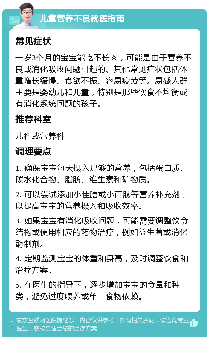 儿童营养不良就医指南 常见症状 一岁3个月的宝宝能吃不长肉，可能是由于营养不良或消化吸收问题引起的。其他常见症状包括体重增长缓慢、食欲不振、容易疲劳等。易感人群主要是婴幼儿和儿童，特别是那些饮食不均衡或有消化系统问题的孩子。 推荐科室 儿科或营养科 调理要点 1. 确保宝宝每天摄入足够的营养，包括蛋白质、碳水化合物、脂肪、维生素和矿物质。 2. 可以尝试添加小佳膳或小百肽等营养补充剂，以提高宝宝的营养摄入和吸收效率。 3. 如果宝宝有消化吸收问题，可能需要调整饮食结构或使用相应的药物治疗，例如益生菌或消化酶制剂。 4. 定期监测宝宝的体重和身高，及时调整饮食和治疗方案。 5. 在医生的指导下，逐步增加宝宝的食量和种类，避免过度喂养或单一食物依赖。