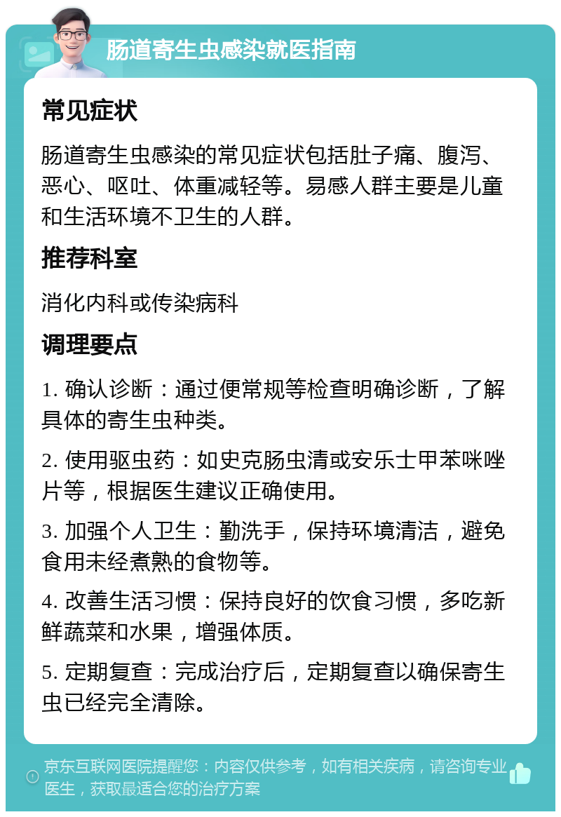 肠道寄生虫感染就医指南 常见症状 肠道寄生虫感染的常见症状包括肚子痛、腹泻、恶心、呕吐、体重减轻等。易感人群主要是儿童和生活环境不卫生的人群。 推荐科室 消化内科或传染病科 调理要点 1. 确认诊断：通过便常规等检查明确诊断，了解具体的寄生虫种类。 2. 使用驱虫药：如史克肠虫清或安乐士甲苯咪唑片等，根据医生建议正确使用。 3. 加强个人卫生：勤洗手，保持环境清洁，避免食用未经煮熟的食物等。 4. 改善生活习惯：保持良好的饮食习惯，多吃新鲜蔬菜和水果，增强体质。 5. 定期复查：完成治疗后，定期复查以确保寄生虫已经完全清除。