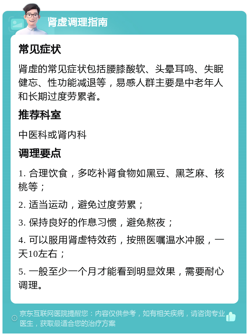 肾虚调理指南 常见症状 肾虚的常见症状包括腰膝酸软、头晕耳鸣、失眠健忘、性功能减退等，易感人群主要是中老年人和长期过度劳累者。 推荐科室 中医科或肾内科 调理要点 1. 合理饮食，多吃补肾食物如黑豆、黑芝麻、核桃等； 2. 适当运动，避免过度劳累； 3. 保持良好的作息习惯，避免熬夜； 4. 可以服用肾虚特效药，按照医嘱温水冲服，一天10左右； 5. 一般至少一个月才能看到明显效果，需要耐心调理。