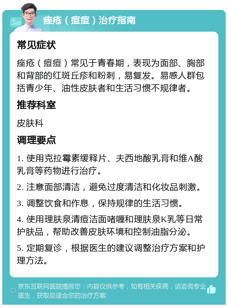 痤疮（痘痘）治疗指南 常见症状 痤疮（痘痘）常见于青春期，表现为面部、胸部和背部的红斑丘疹和粉刺，易复发。易感人群包括青少年、油性皮肤者和生活习惯不规律者。 推荐科室 皮肤科 调理要点 1. 使用克拉霉素缓释片、夫西地酸乳膏和维A酸乳膏等药物进行治疗。 2. 注意面部清洁，避免过度清洁和化妆品刺激。 3. 调整饮食和作息，保持规律的生活习惯。 4. 使用理肤泉清痘洁面啫喱和理肤泉K乳等日常护肤品，帮助改善皮肤环境和控制油脂分泌。 5. 定期复诊，根据医生的建议调整治疗方案和护理方法。