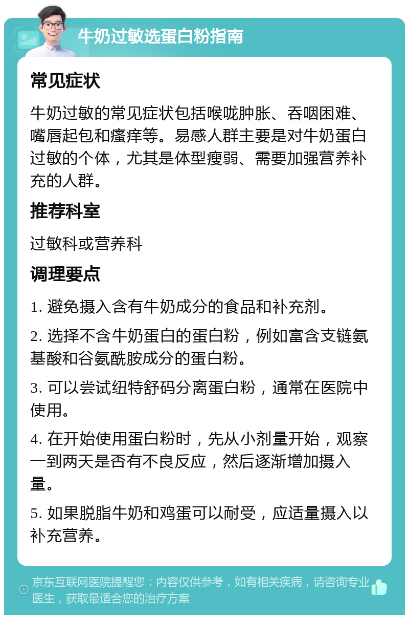 牛奶过敏选蛋白粉指南 常见症状 牛奶过敏的常见症状包括喉咙肿胀、吞咽困难、嘴唇起包和瘙痒等。易感人群主要是对牛奶蛋白过敏的个体，尤其是体型瘦弱、需要加强营养补充的人群。 推荐科室 过敏科或营养科 调理要点 1. 避免摄入含有牛奶成分的食品和补充剂。 2. 选择不含牛奶蛋白的蛋白粉，例如富含支链氨基酸和谷氨酰胺成分的蛋白粉。 3. 可以尝试纽特舒码分离蛋白粉，通常在医院中使用。 4. 在开始使用蛋白粉时，先从小剂量开始，观察一到两天是否有不良反应，然后逐渐增加摄入量。 5. 如果脱脂牛奶和鸡蛋可以耐受，应适量摄入以补充营养。