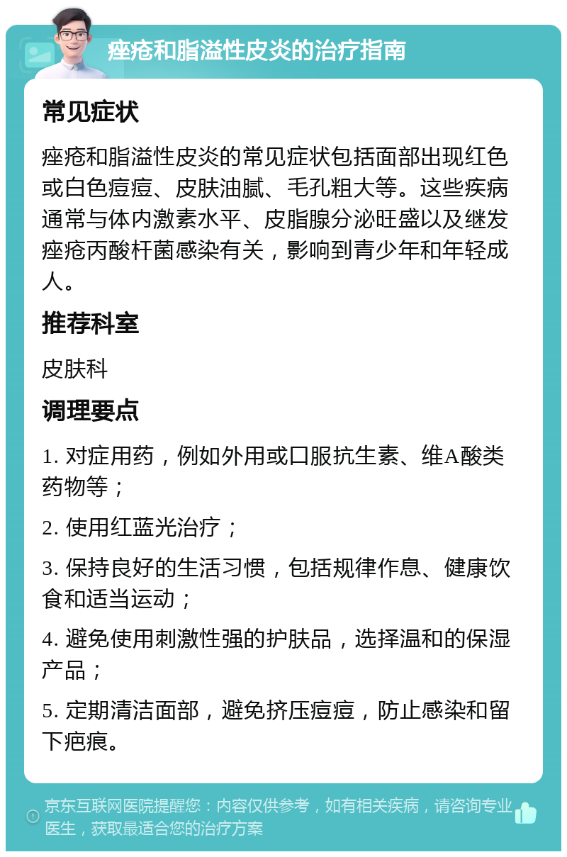 痤疮和脂溢性皮炎的治疗指南 常见症状 痤疮和脂溢性皮炎的常见症状包括面部出现红色或白色痘痘、皮肤油腻、毛孔粗大等。这些疾病通常与体内激素水平、皮脂腺分泌旺盛以及继发痤疮丙酸杆菌感染有关，影响到青少年和年轻成人。 推荐科室 皮肤科 调理要点 1. 对症用药，例如外用或口服抗生素、维A酸类药物等； 2. 使用红蓝光治疗； 3. 保持良好的生活习惯，包括规律作息、健康饮食和适当运动； 4. 避免使用刺激性强的护肤品，选择温和的保湿产品； 5. 定期清洁面部，避免挤压痘痘，防止感染和留下疤痕。