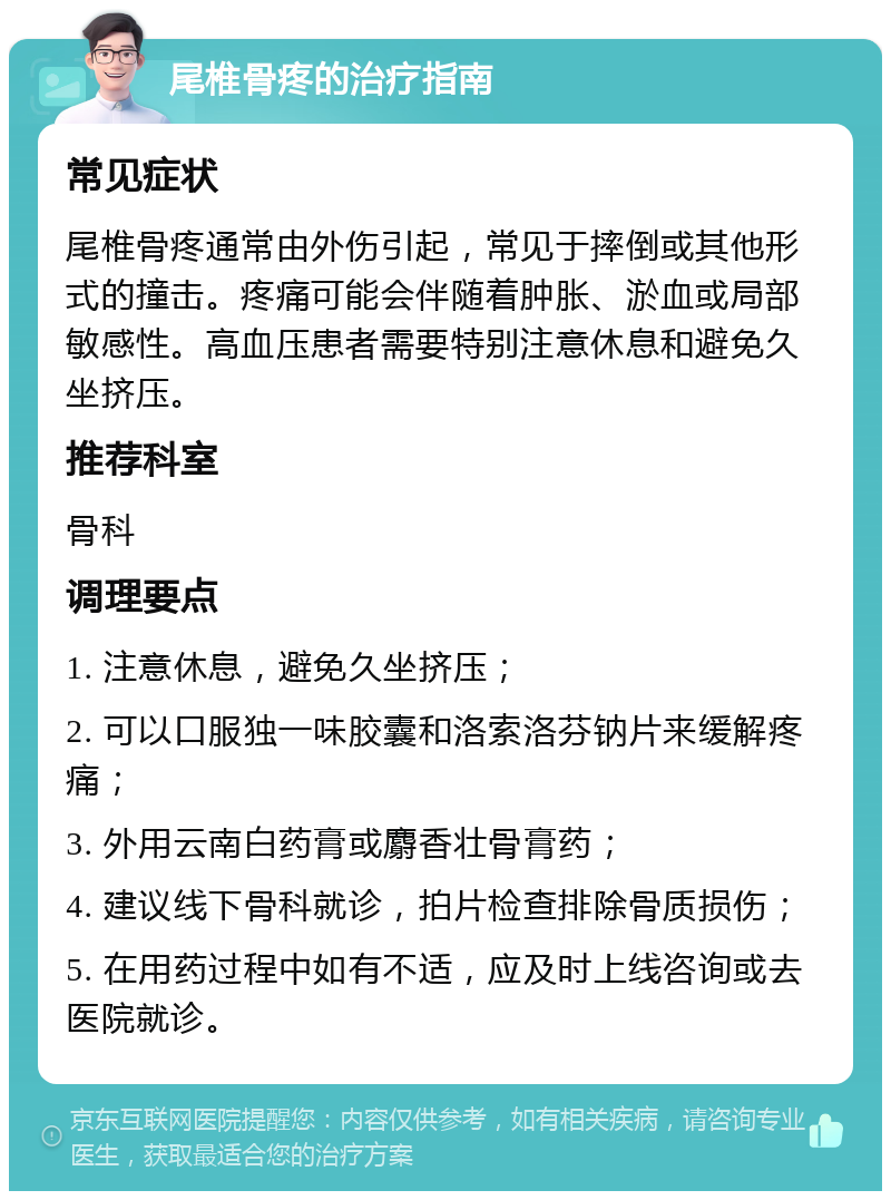 尾椎骨疼的治疗指南 常见症状 尾椎骨疼通常由外伤引起，常见于摔倒或其他形式的撞击。疼痛可能会伴随着肿胀、淤血或局部敏感性。高血压患者需要特别注意休息和避免久坐挤压。 推荐科室 骨科 调理要点 1. 注意休息，避免久坐挤压； 2. 可以口服独一味胶囊和洛索洛芬钠片来缓解疼痛； 3. 外用云南白药膏或麝香壮骨膏药； 4. 建议线下骨科就诊，拍片检查排除骨质损伤； 5. 在用药过程中如有不适，应及时上线咨询或去医院就诊。