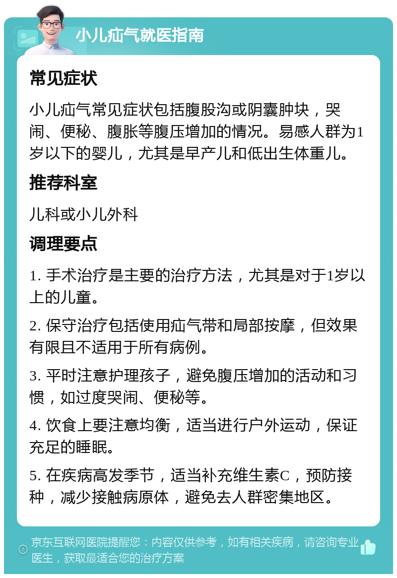 小儿疝气就医指南 常见症状 小儿疝气常见症状包括腹股沟或阴囊肿块，哭闹、便秘、腹胀等腹压增加的情况。易感人群为1岁以下的婴儿，尤其是早产儿和低出生体重儿。 推荐科室 儿科或小儿外科 调理要点 1. 手术治疗是主要的治疗方法，尤其是对于1岁以上的儿童。 2. 保守治疗包括使用疝气带和局部按摩，但效果有限且不适用于所有病例。 3. 平时注意护理孩子，避免腹压增加的活动和习惯，如过度哭闹、便秘等。 4. 饮食上要注意均衡，适当进行户外运动，保证充足的睡眠。 5. 在疾病高发季节，适当补充维生素C，预防接种，减少接触病原体，避免去人群密集地区。